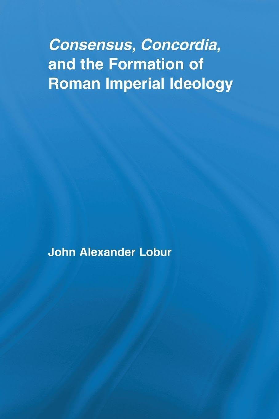 Consensus, Concordia and the Formation of Roman Imperial Ideology (Studies in Classics) Contemporary literature