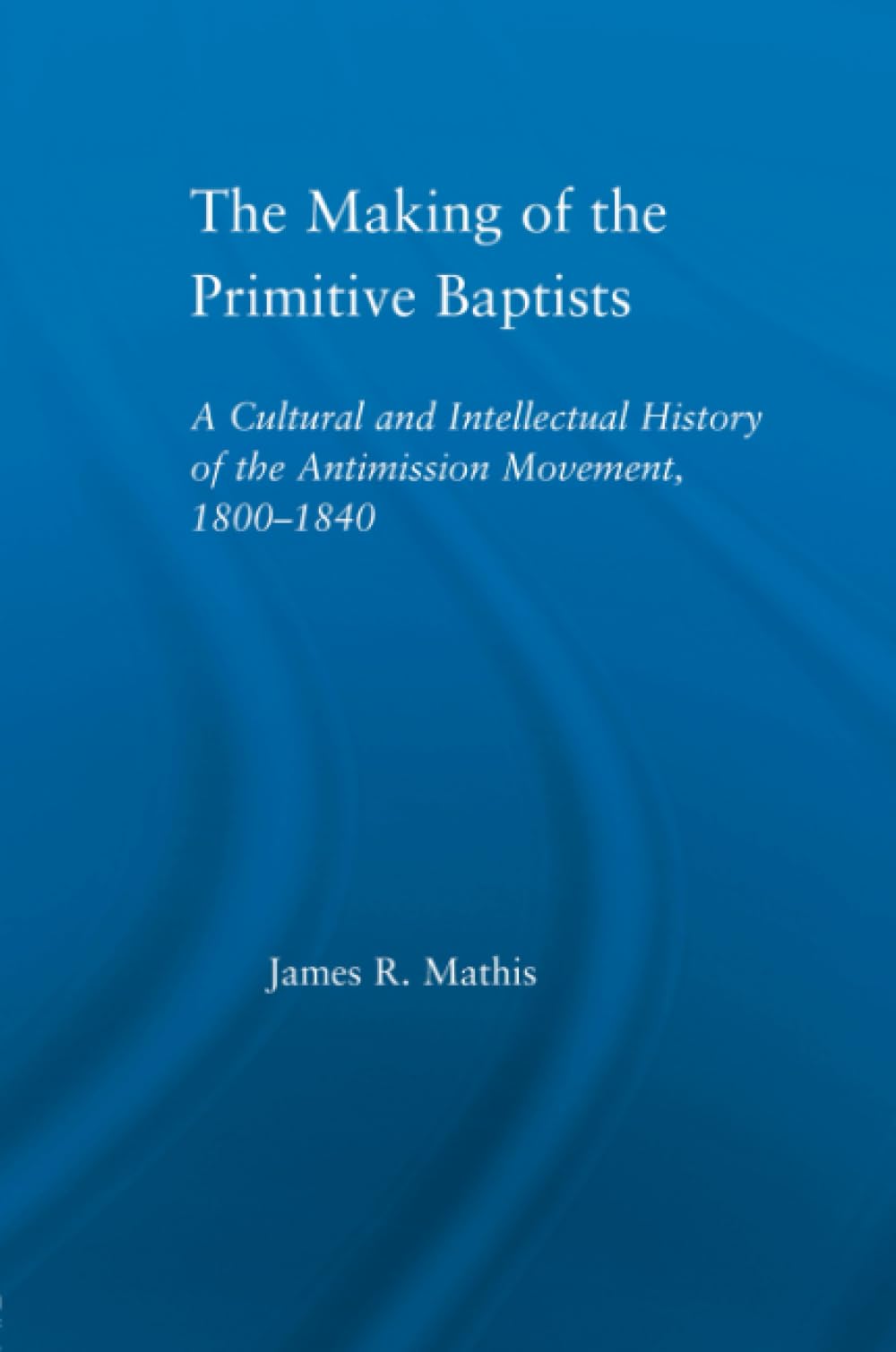The Making of the Primitive Baptists: A Cultural and Intellectual History of the Anti-Mission Movement, 1800-1840 (Studies in American Popular History and Culture) Social Sciences