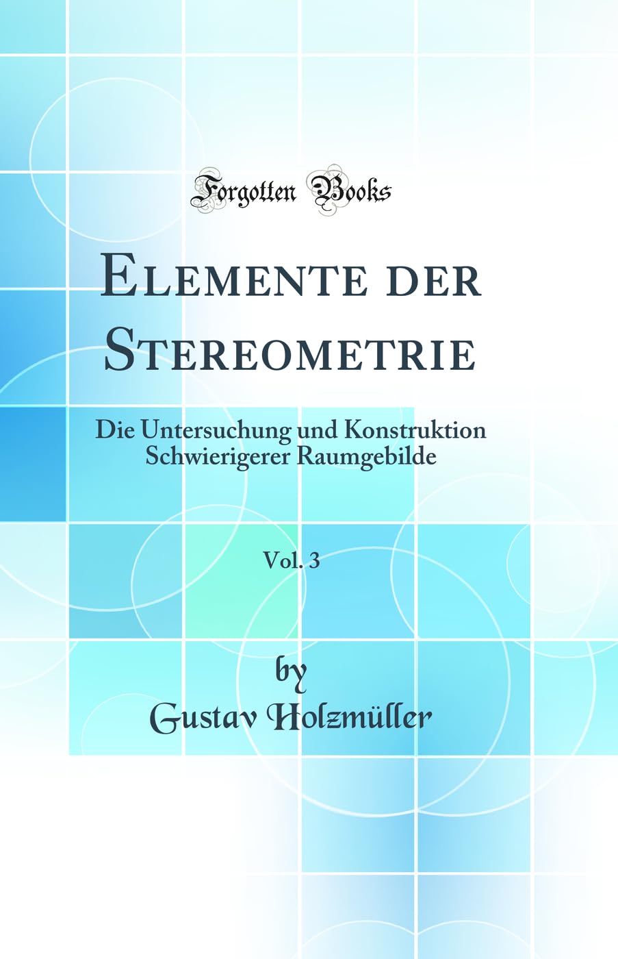 Elemente der Stereometrie, Vol. 3: Die Untersuchung und Konstruktion Schwierigerer Raumgebilde (Classic Reprint) Mathematics