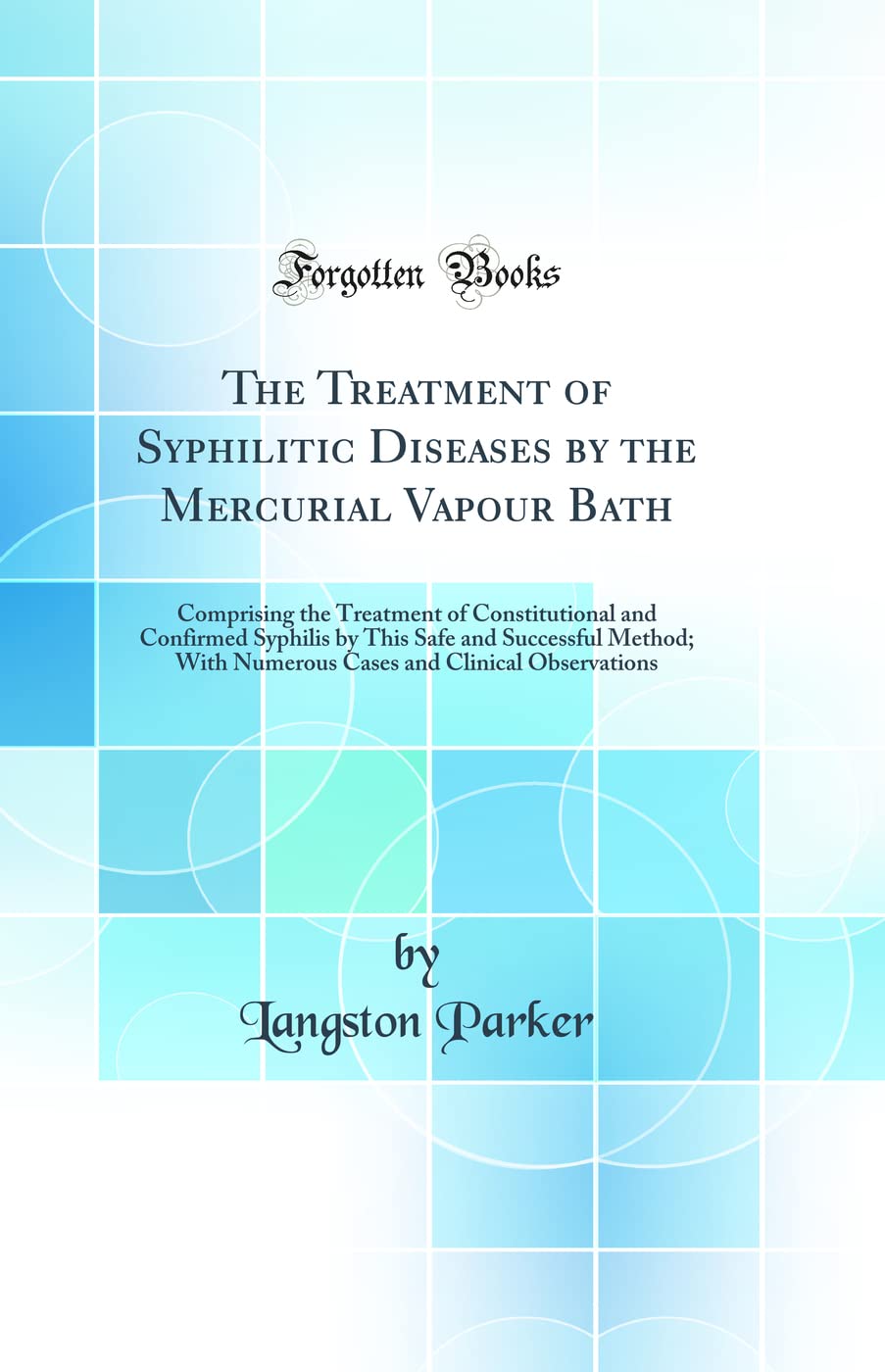 The Treatment of Syphilitic Diseases by the Mercurial Vapour Bath: Comprising the Treatment of Constitutional and Confirmed Syphilis by This Safe and ... and Clinical Observations (Classic Reprint) Medicine