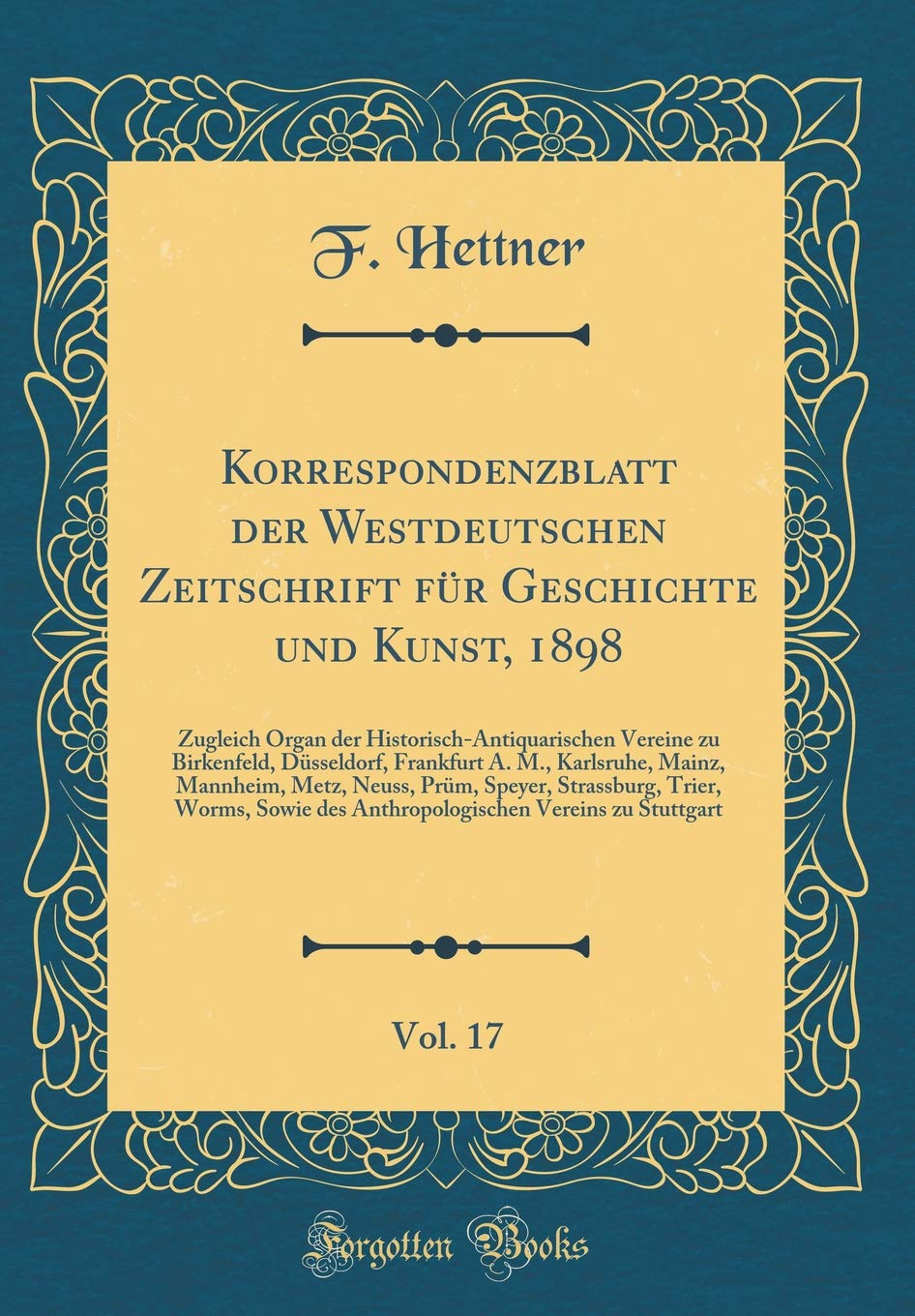 Korrespondenzblatt der Westdeutschen Zeitschrift für Geschichte und Kunst, 1898, Vol. 17: Zugleich Organ der Historisch-Antiquarischen Vereine zu ... Metz, Neuss, Prüm, Speyer, Strassburg Reference Books