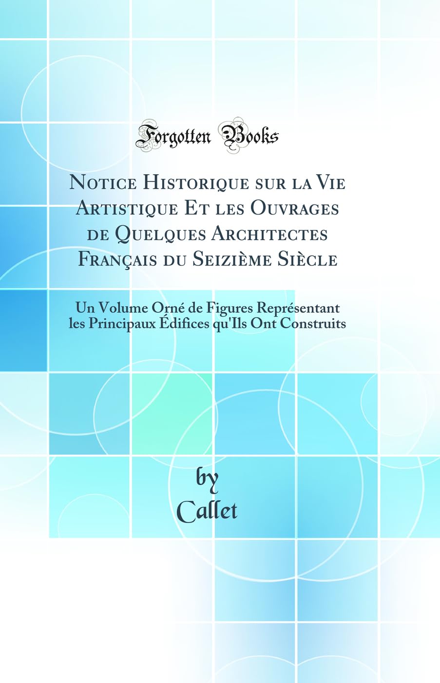 Notice Historique sur la Vie Artistique Et les Ouvrages de Quelques Architectes Français du Seizième Siècle: Un Volume Orné de Figures Représentant ... qu'Ils Ont Construits (Classic Reprint) Architecture