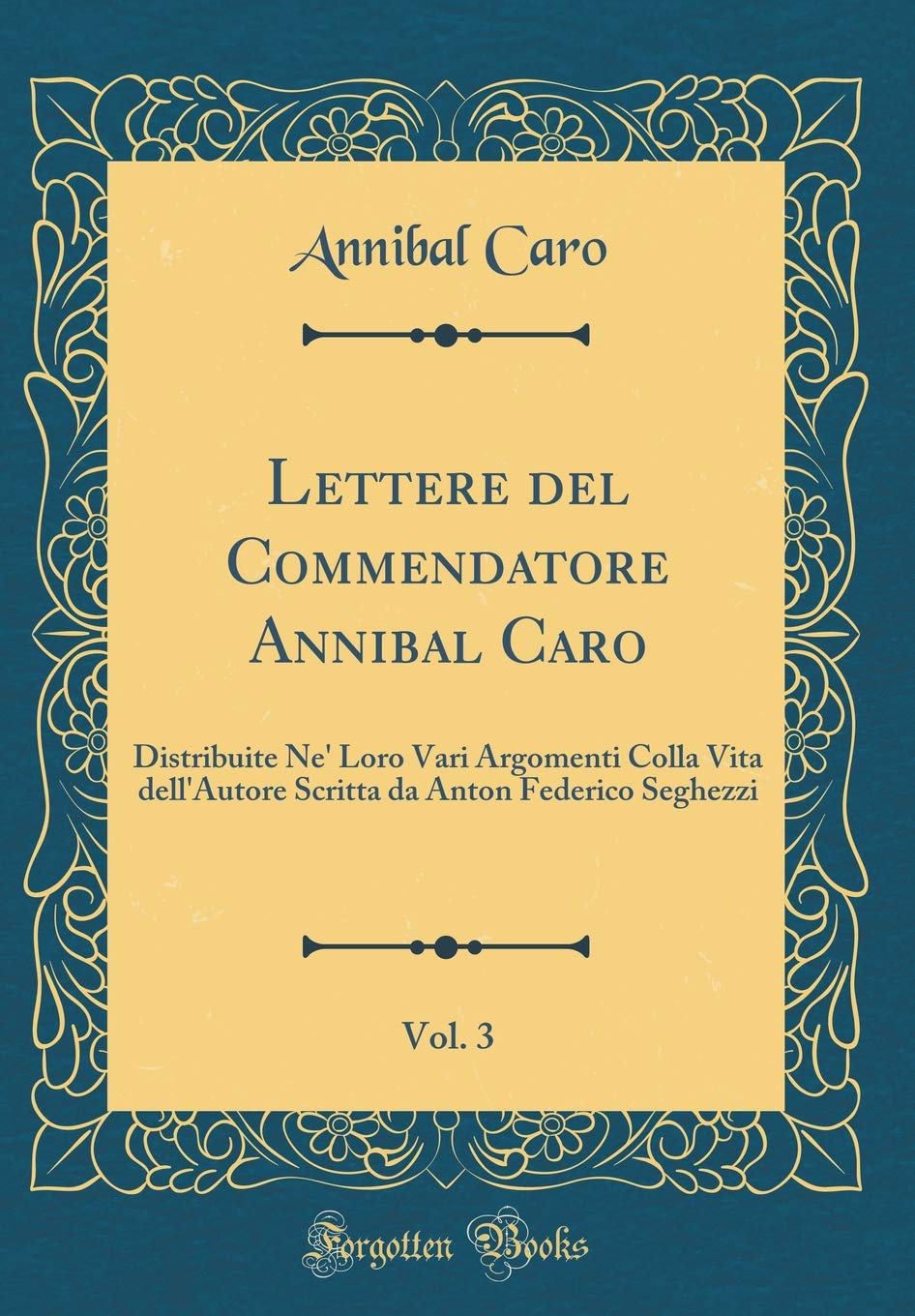 Lettere del Commendatore Annibal Caro, Vol. 3: Distribuite Ne' Loro Vari Argomenti Colla Vita dell'Autore Scritta da Anton Federico Seghezzi (Classic Reprint) Essays & Short Stories