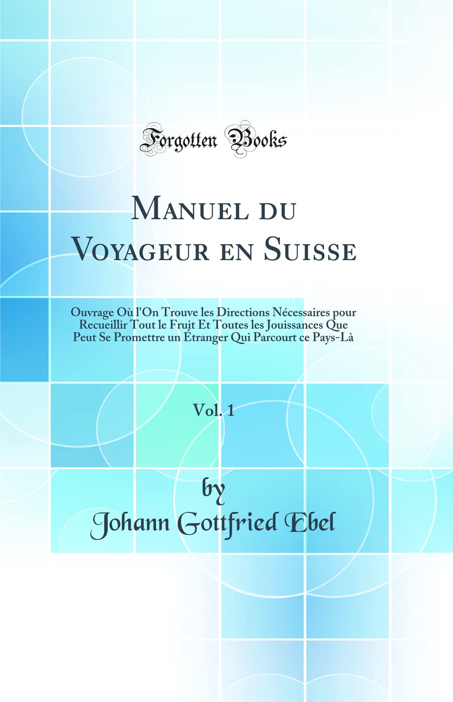 Manuel du Voyageur en Suisse, Vol. 1: Ouvrage Où l'On Trouve les Directions Nécessaires pour Recueillir Tout le Fruit Et Toutes les Jouissances Que ... Qui Parcourt ce Pays-Là (Classic Reprint) Geology & Geography