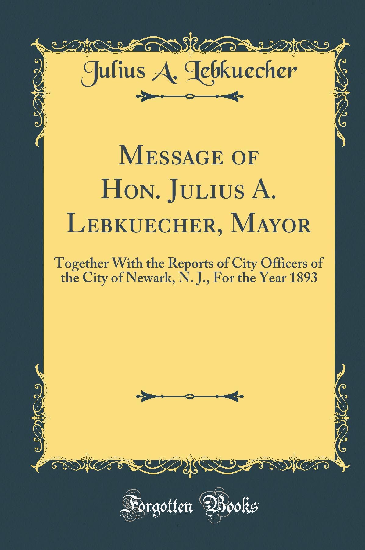 Message of Hon. Julius A. Lebkuecher, Mayor: Together With the Reports of City Officers of the City of Newark, N. J., For the Year 1893 (Classic Reprint) Reference Books