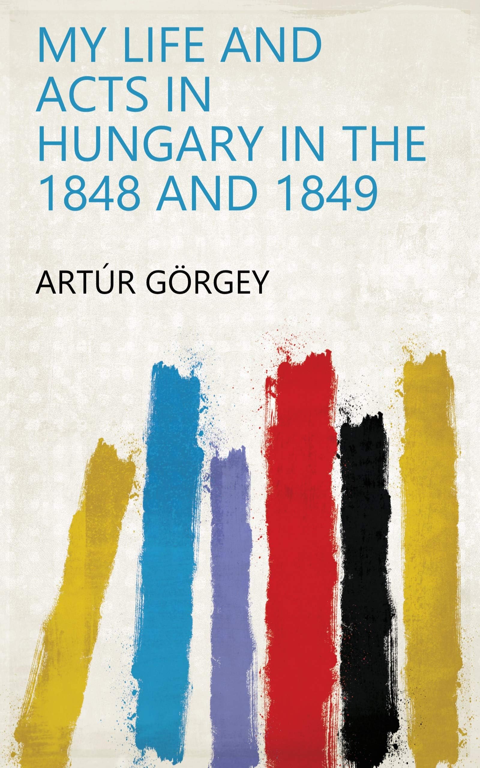 My Life and Acts in Hungary in the 1848 and 1849 Politics & History