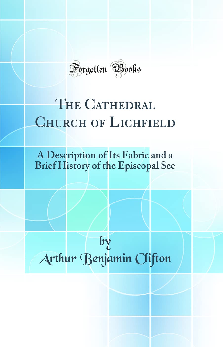 The Cathedral Church of Lichfield: A Description of Its Fabric and a Brief History of the Episcopal See (Classic Reprint) Architecture