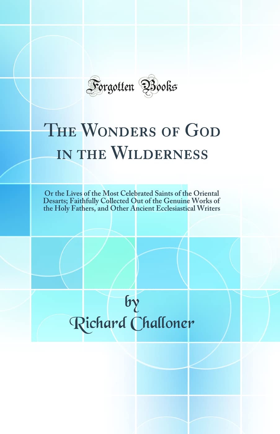 The Wonders of God in the Wilderness: Or the Lives of the Most Celebrated Saints of the Oriental Desarts; Faithfully Collected Out of the Genuine ... Ecclesiastical Writers (Classic Reprint) Books