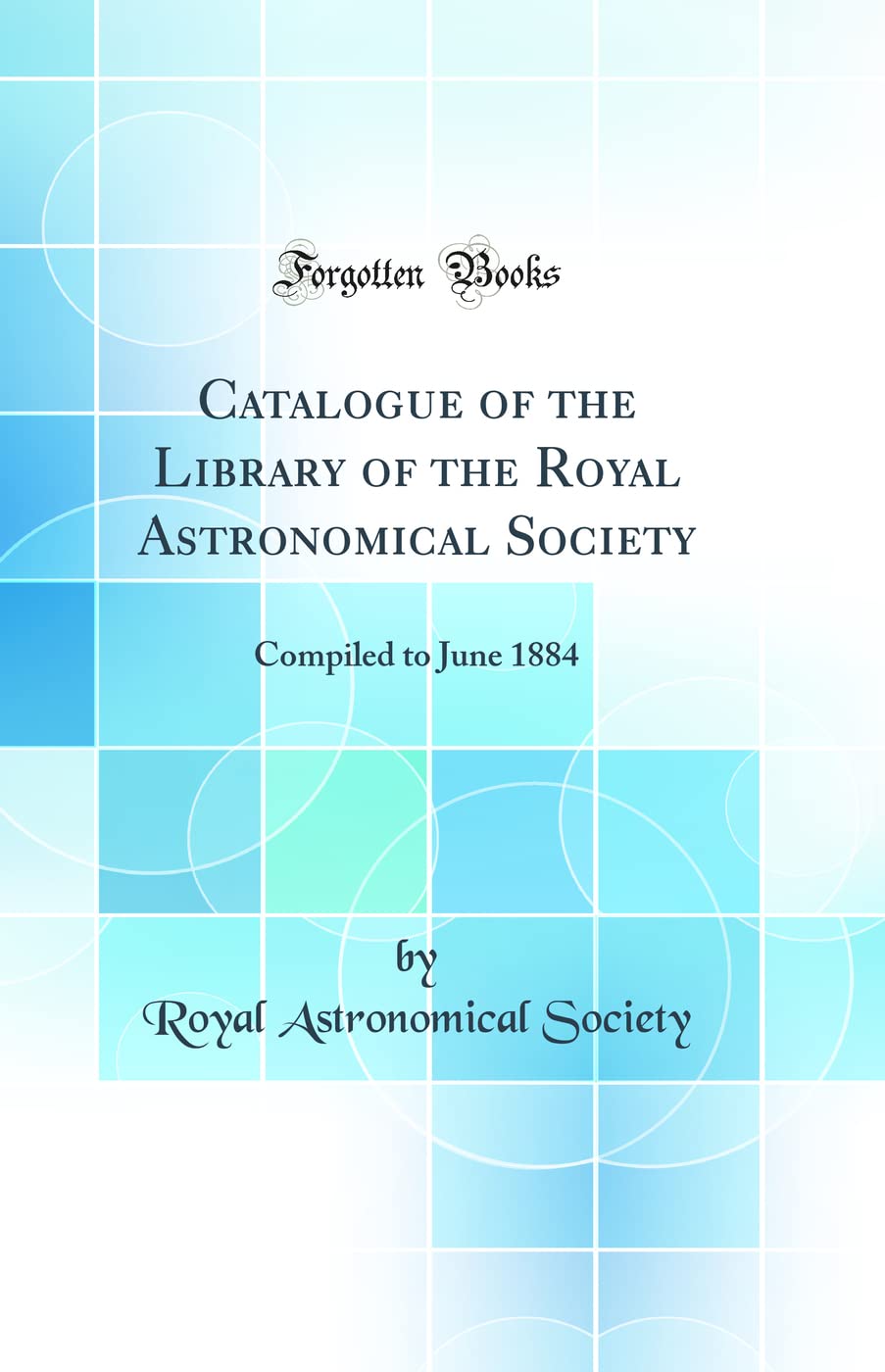 Catalogue of the Library of the Royal Astronomical Society: Compiled to June 1884 (Classic Reprint) Natural Sciences
