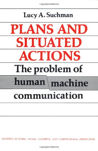 Plans and Situated Actions: The Problem of Human-Machine Communication (Learning in Doing: Social, Cognitive and Computational Perspectives) Computer Science