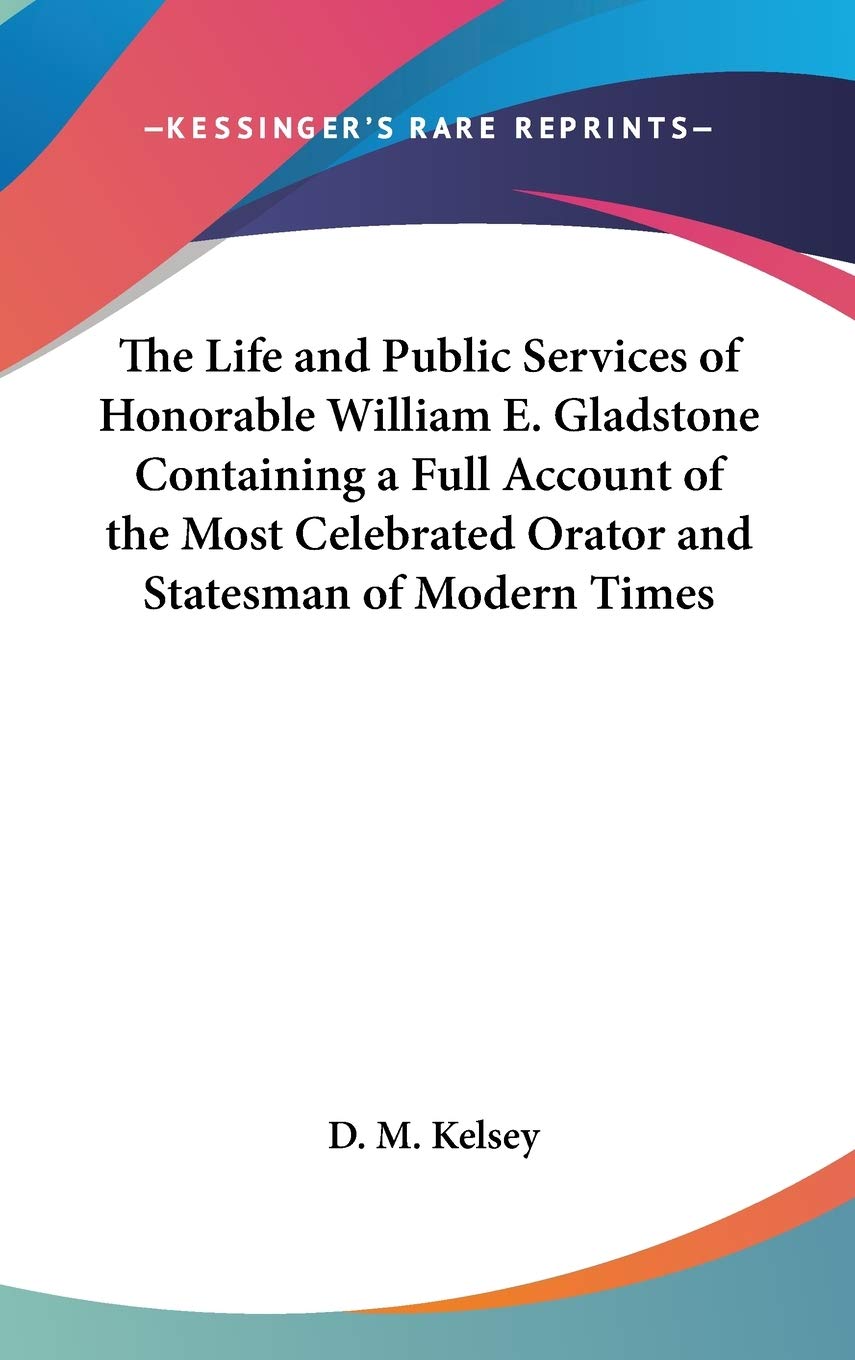 The Life and Public Services of Honorable William E. Gladstone Containing a Full Account of the Most Celebrated Orator and Statesman of Modern Times Essays & Short Stories