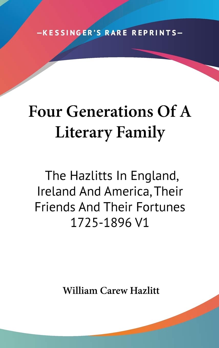 Four Generations of a Literary Family: The Hazlitts in England, Ireland and America, Their Friends and Their Fortunes 1725-1896: The Hazlitts In ... Their Friends And Their Fortunes 1725-1896 V1 Classics