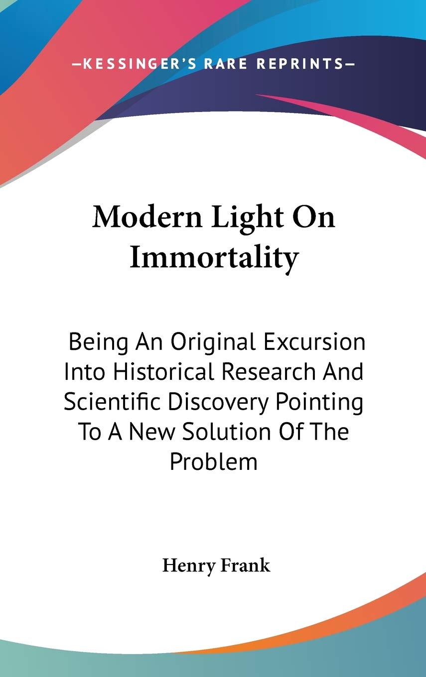 Modern Light On Immortality: Being An Original Excursion Into Historical Research And Scientific Discovery Pointing To A New Solution Of The Problem Philosophy