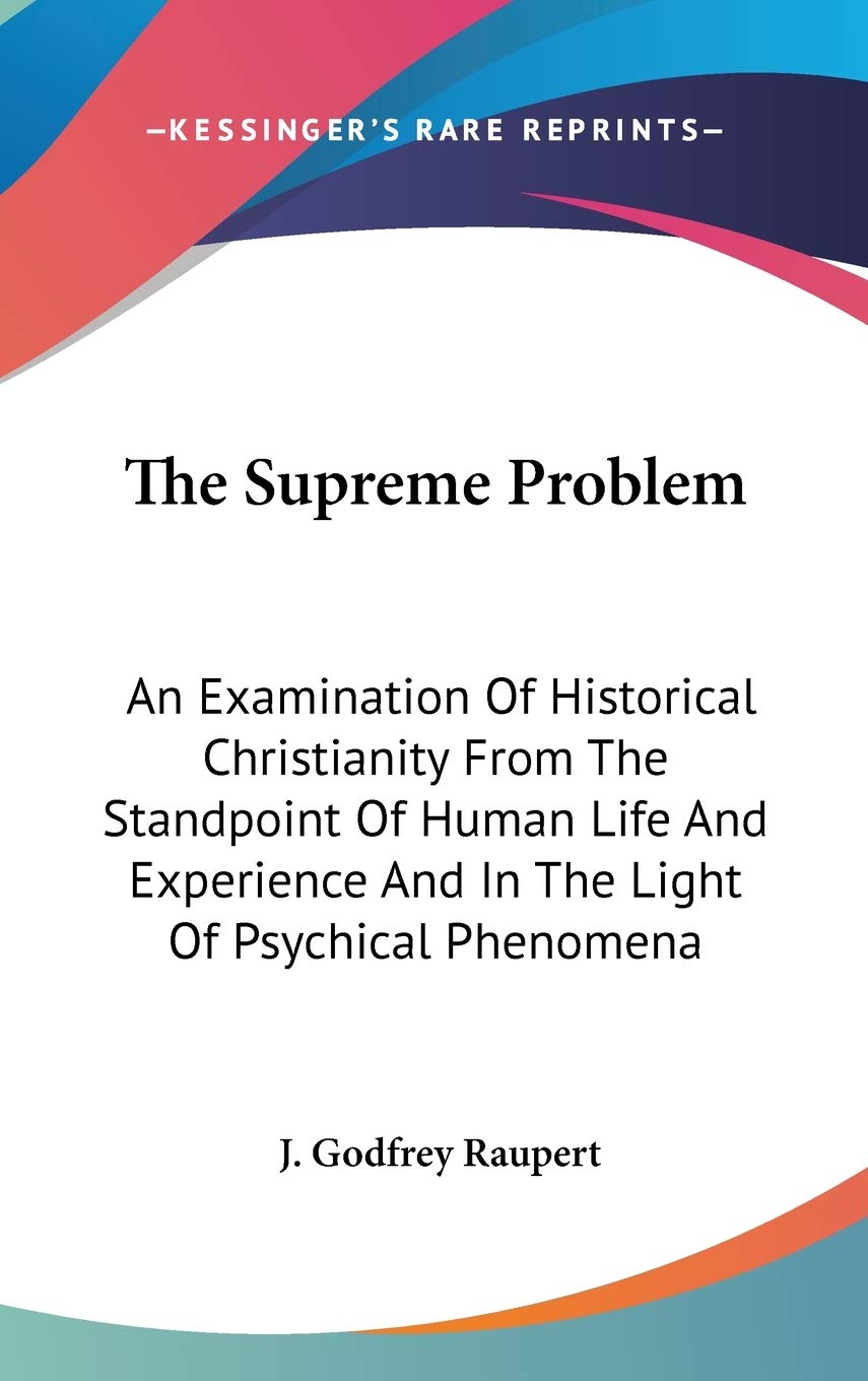 The Supreme Problem: An Examination Of Historical Christianity From The Standpoint Of Human Life And Experience And In The Light Of Psychical Phenomena Philosophy