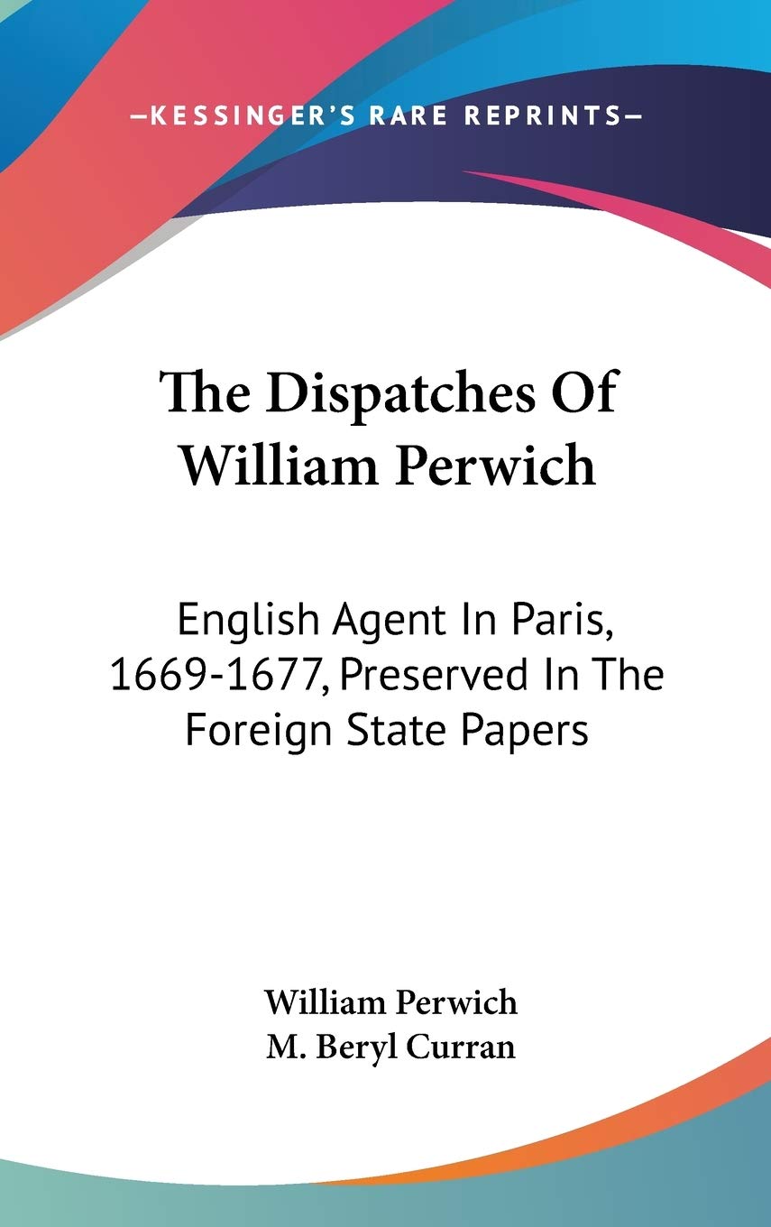 The Dispatches Of William Perwich: English Agent In Paris, 1669-1677, Preserved In The Foreign State Papers Essays & Short Stories