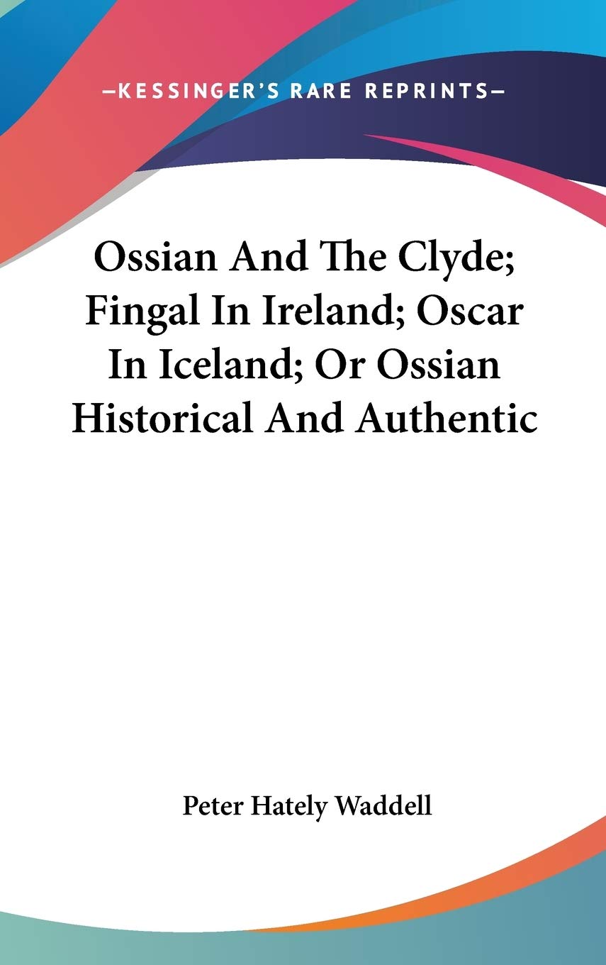 Ossian And The Clyde; Fingal In Ireland; Oscar In Iceland; Or Ossian Historical And Authentic Memories