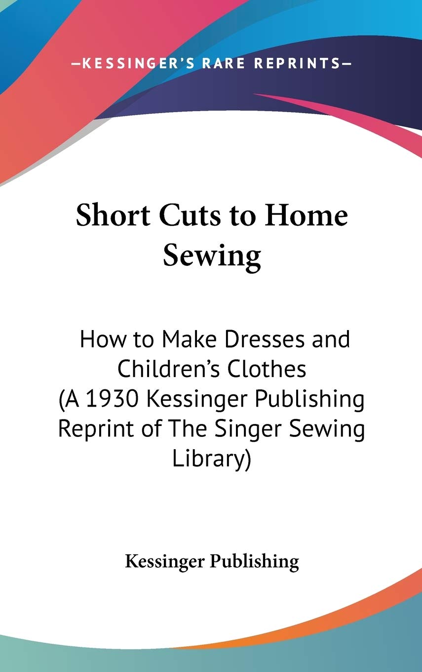 Short Cuts to Home Sewing: How to Make Dresses and Children's Clothes (A 1930 Kessinger Publishing Reprint of the Singer Sewing Library) Philosophy