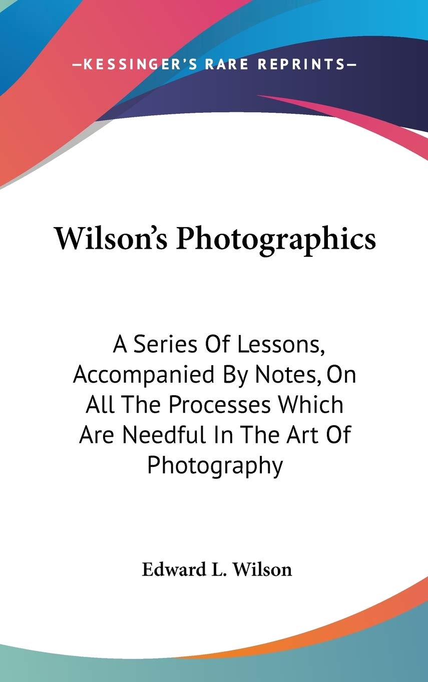 Wilson's Photographics: A Series Of Lessons, Accompanied By Notes, On All The Processes Which Are Needful In The Art Of Photography Arts & Music