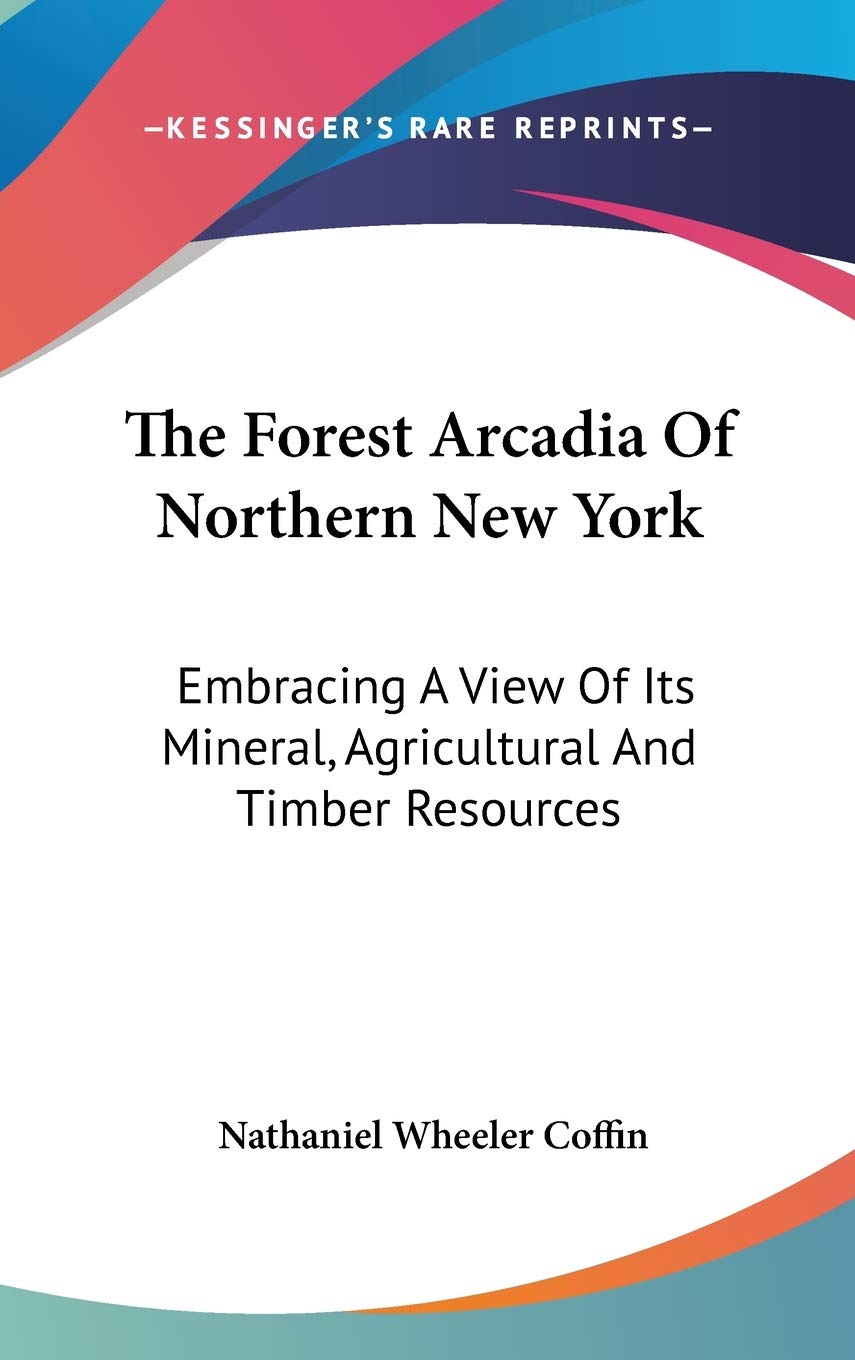 The Forest Arcadia Of Northern New York: Embracing A View Of Its Mineral, Agricultural And Timber Resources Social Sciences