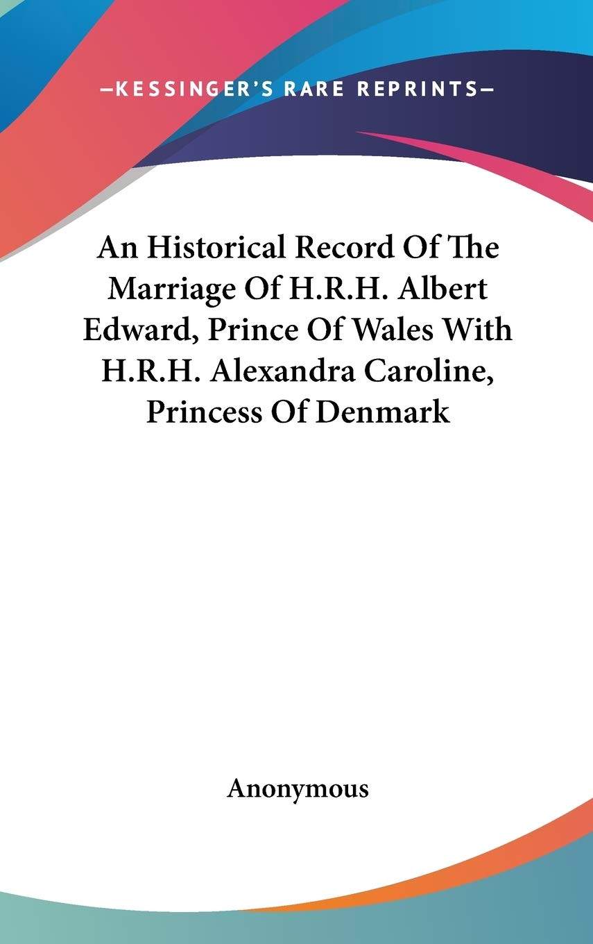 An Historical Record of the Marriage of H.r.h. Albert Edward, Prince of Wales With H.r.h. Alexandra Caroline, Princess of Denmark Memories