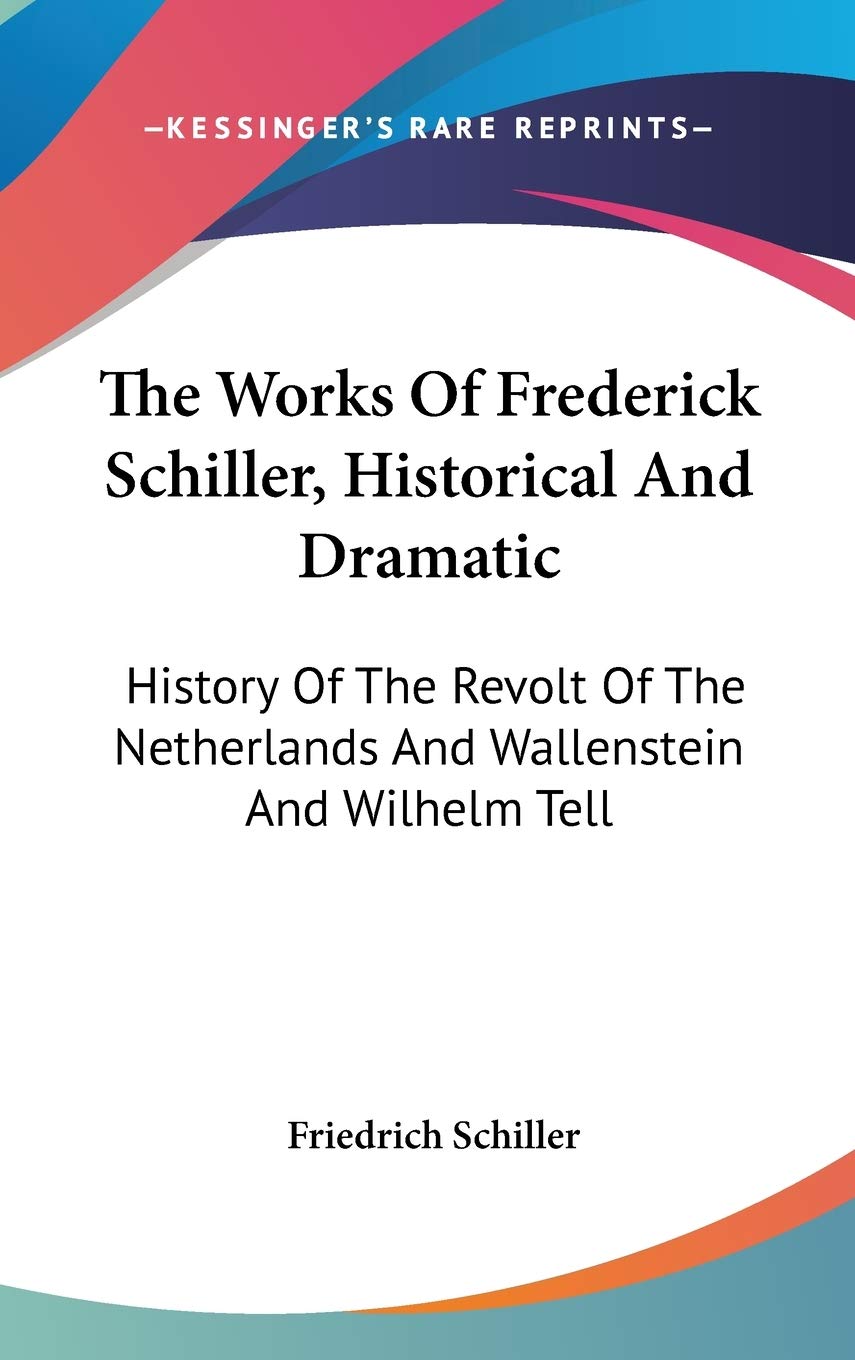 The Works Of Frederick Schiller, Historical And Dramatic: History Of The Revolt Of The Netherlands And Wallenstein And Wilhelm Tell Drama