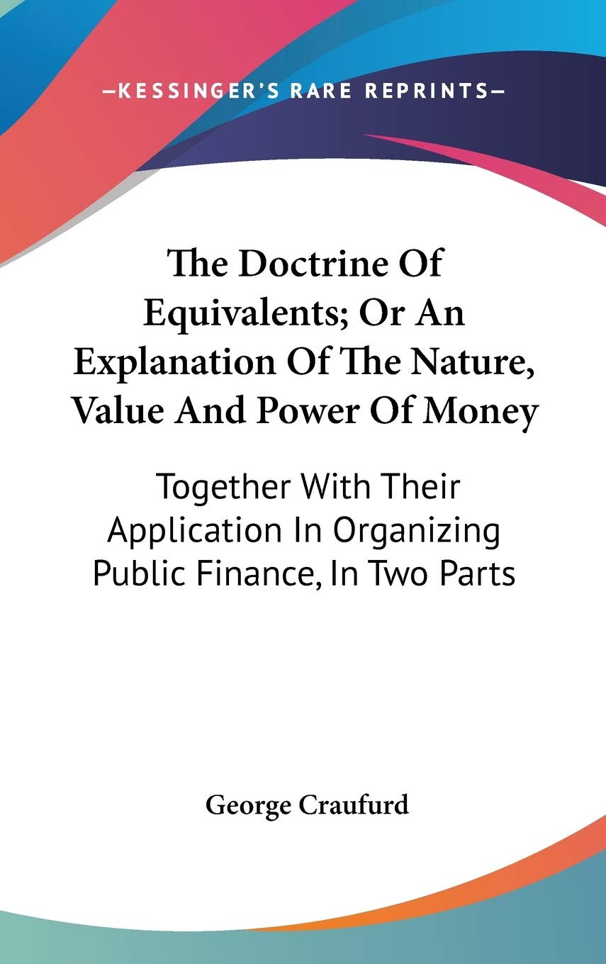 The Doctrine Of Equivalents; Or An Explanation Of The Nature, Value And Power Of Money: Together With Their Application In Organizing Public Finance, In Two Parts Business, Finance & Career