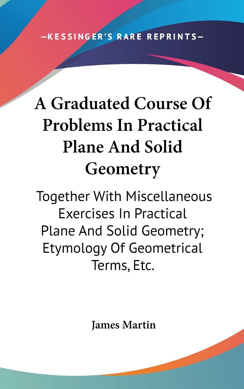 A Graduated Course of Problems in Practical Plane and Solid Geometry: Together With Miscellaneous Exercises in Practical Plane and Solid Geometry; Etymology of Geometrical Terms, Etc. Mathematics