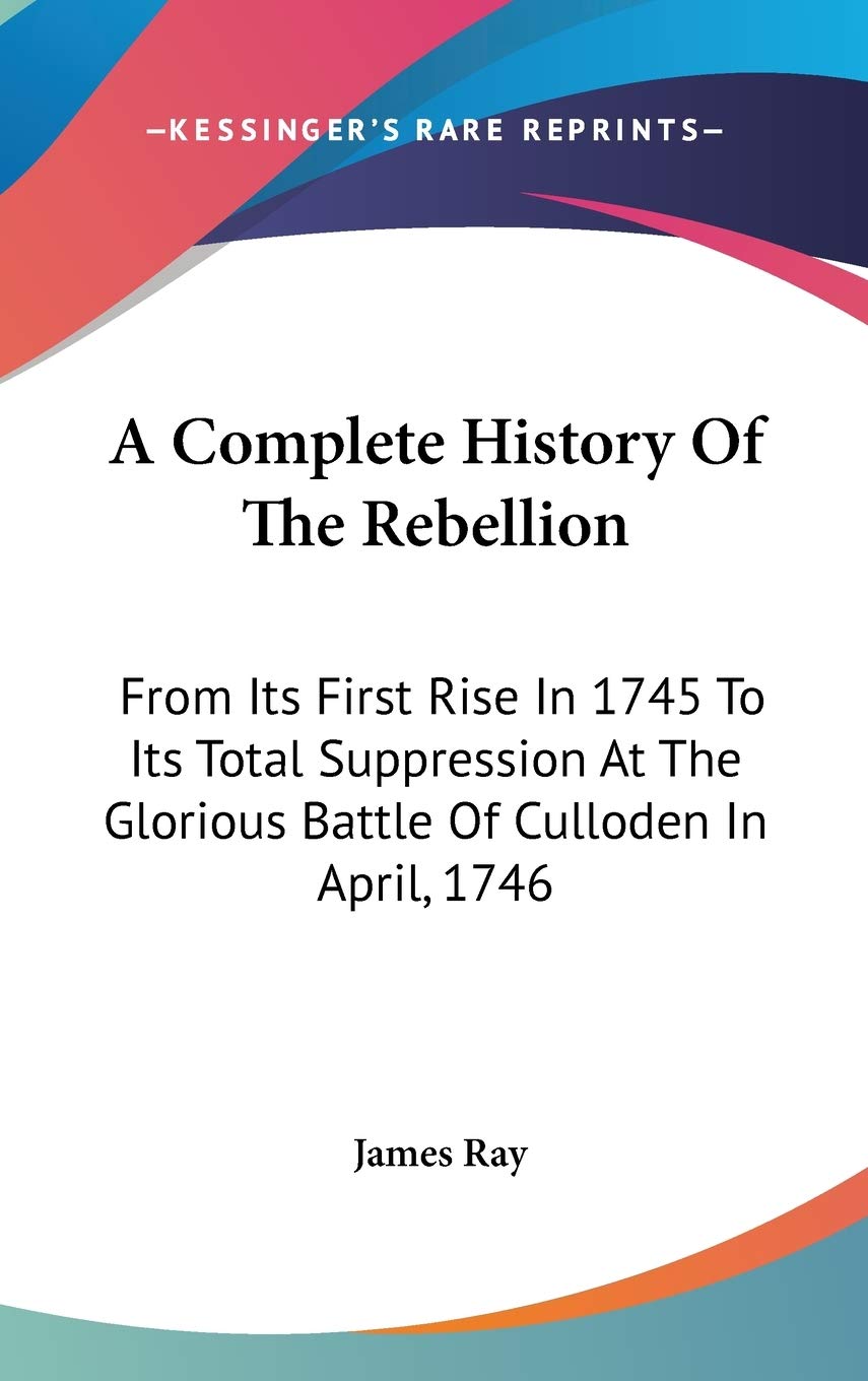 A Complete History of the Rebellion: From Its First Rise in 1745 to Its Total Suppression at the Glorious Battle of Culloden in April, 1746 Philosophy
