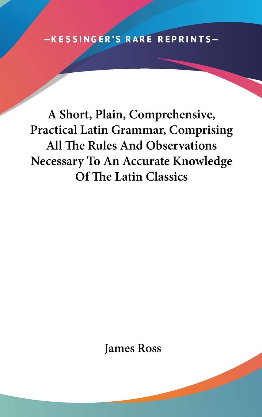 A Short, Plain, Comprehensive, Practical Latin Grammar, Comprising All the Rules and Observations Necessary to an Accurate Knowledge of the Latin Classics Social Sciences