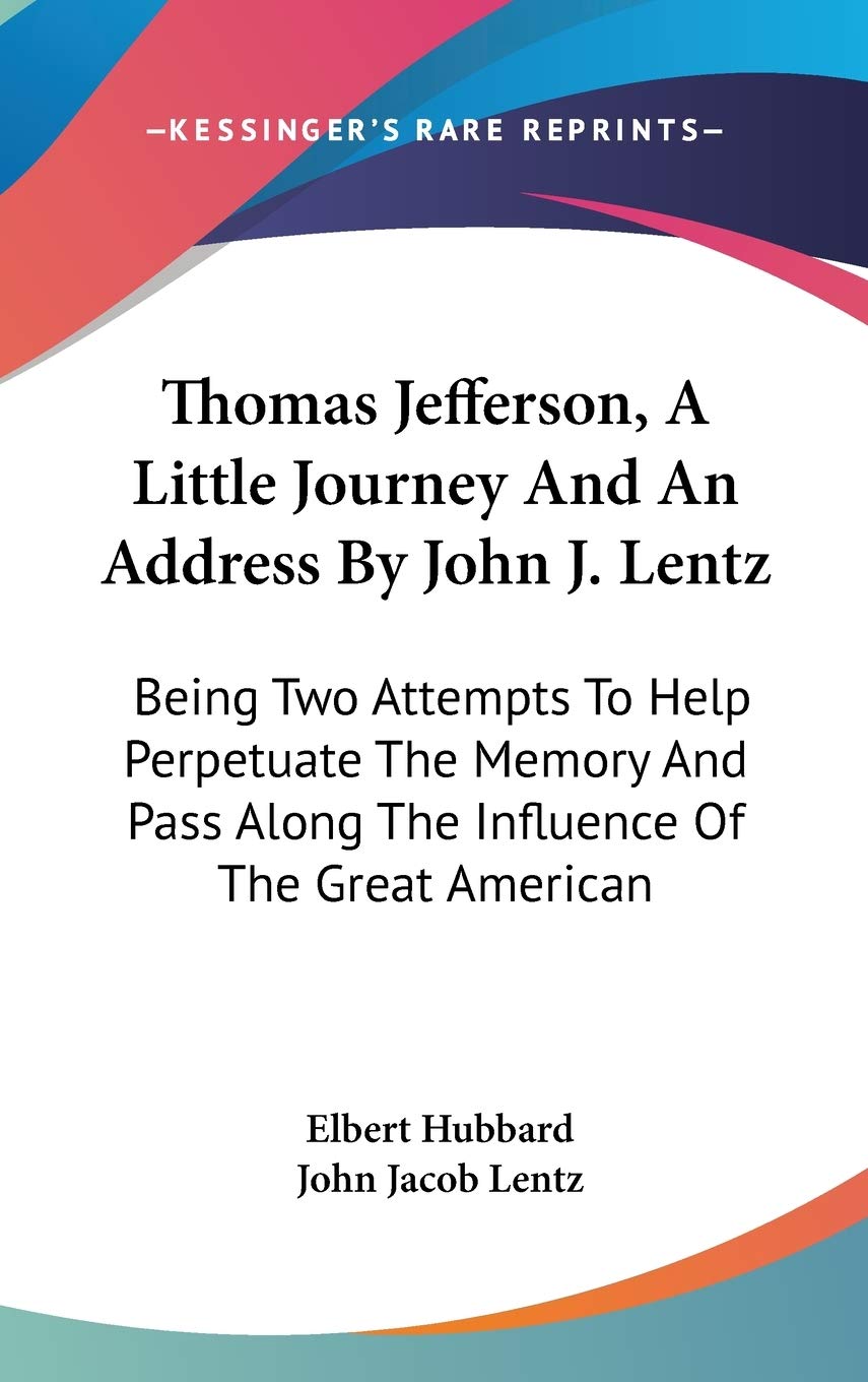 Thomas Jefferson, A Little Journey And An Address By John J. Lentz: Being Two Attempts to Help Perpetuate the Memory and Pass Along the Influence of the Great American Biographies & Memoirs