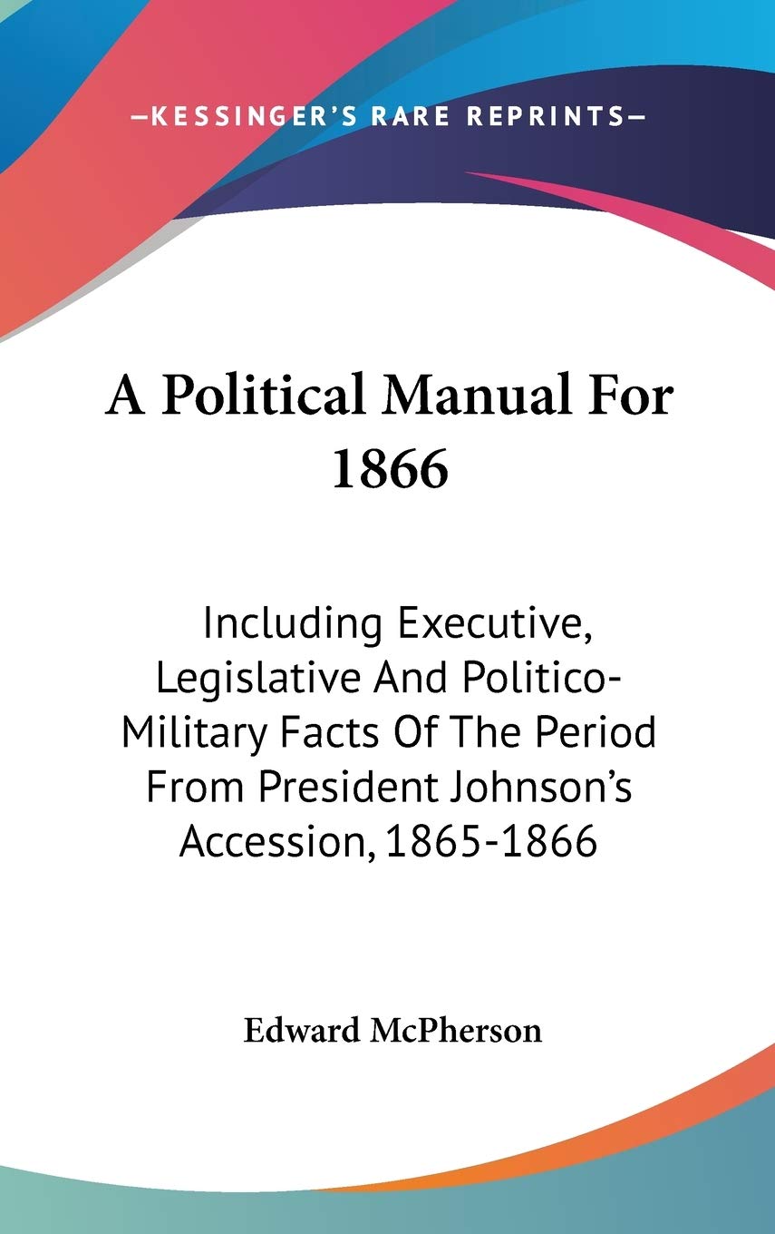 A Political Manual For 1866: Including Executive, Legislative and Politico-military Facts of the Period from President Johnson's Accession, 1865-1866 Politics & History