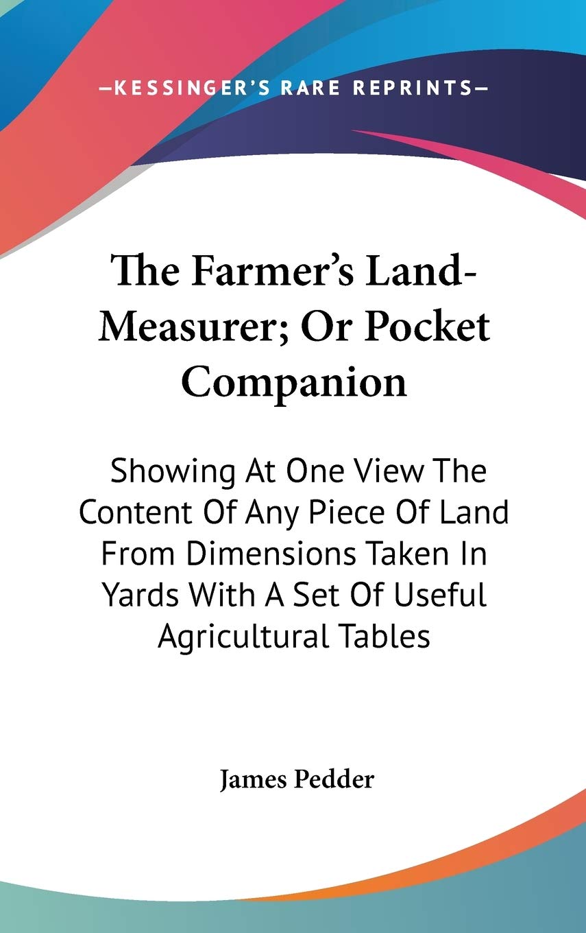 The Farmer's Land-Measurer; Or Pocket Companion: Showing at One View the Content of Any Piece of Land from Dimensions Taken in Yards With a Set of Useful Agricultural Tables Social Sciences