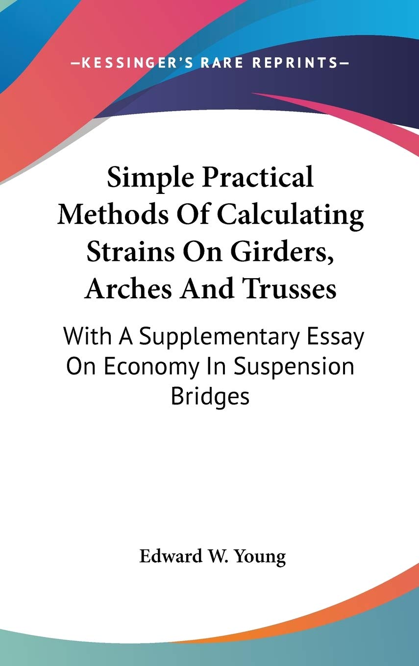 Simple Practical Methods Of Calculating Strains On Girders, Arches And Trusses: With a Supplementary Essay on Economy in Suspension Bridges Philosophy