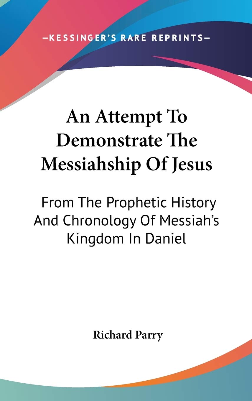 An Attempt To Demonstrate The Messiahship Of Jesus: From the Prophetic History and Chronology of Messiah's Kingdom in Daniel Books