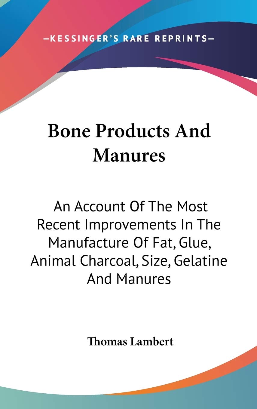 Bone Products And Manures: An Account of the Most Recent Improvements in the Manufacture of Fat, Glue, Animal Charcoal, Size, Gelatine and Manures Business & Technology