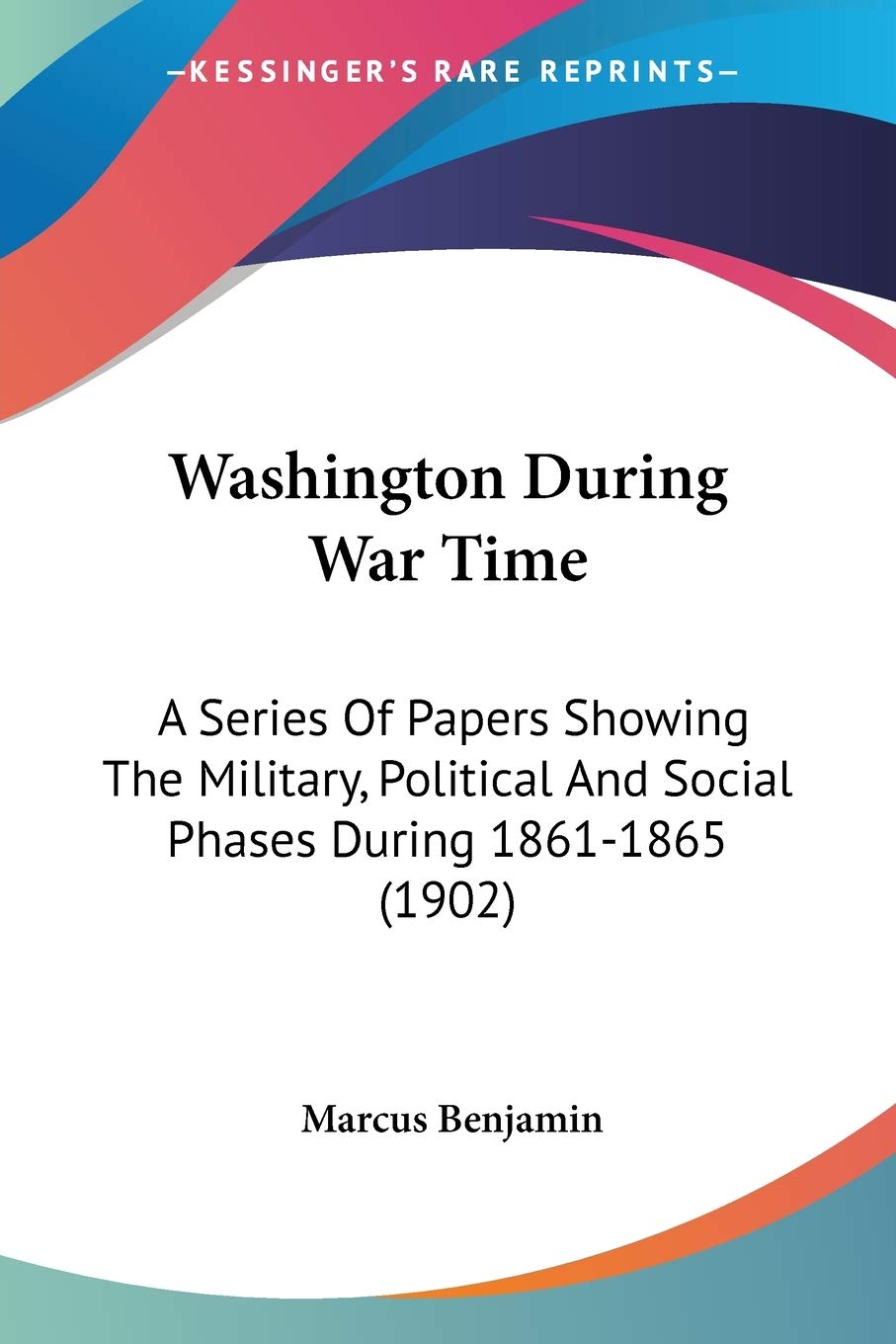 Washington During War Time: A Series of Papers Showing the Military, Political and Social Phases During 1861-1865: A Series Of Papers Showing The ... And Social Phases During 1861-1865 (1902) Social Sciences