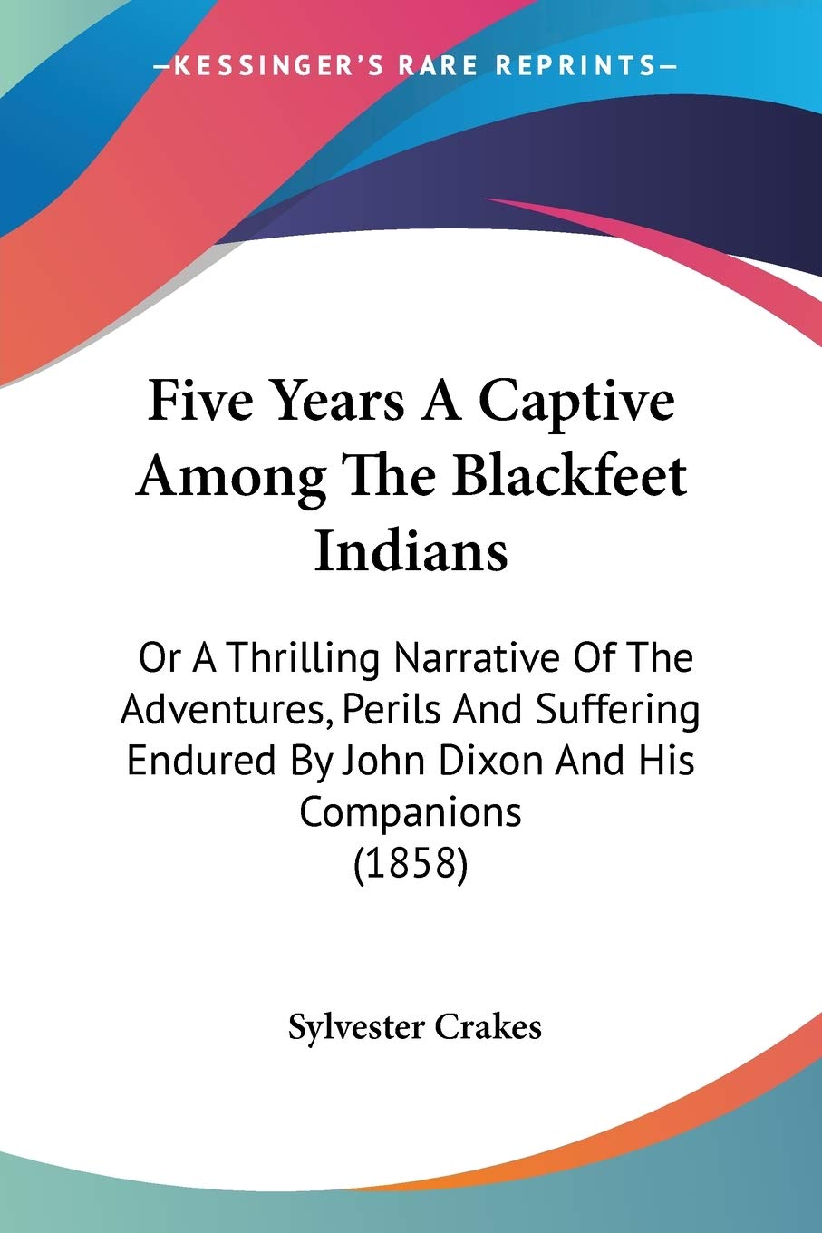 Five Years A Captive Among The Blackfeet Indians: Or a Thrilling Narrative of the Adventures, Perils and Suffering Endured by John Dixon and His ... By John Dixon And His Companions (1858) Social Sciences