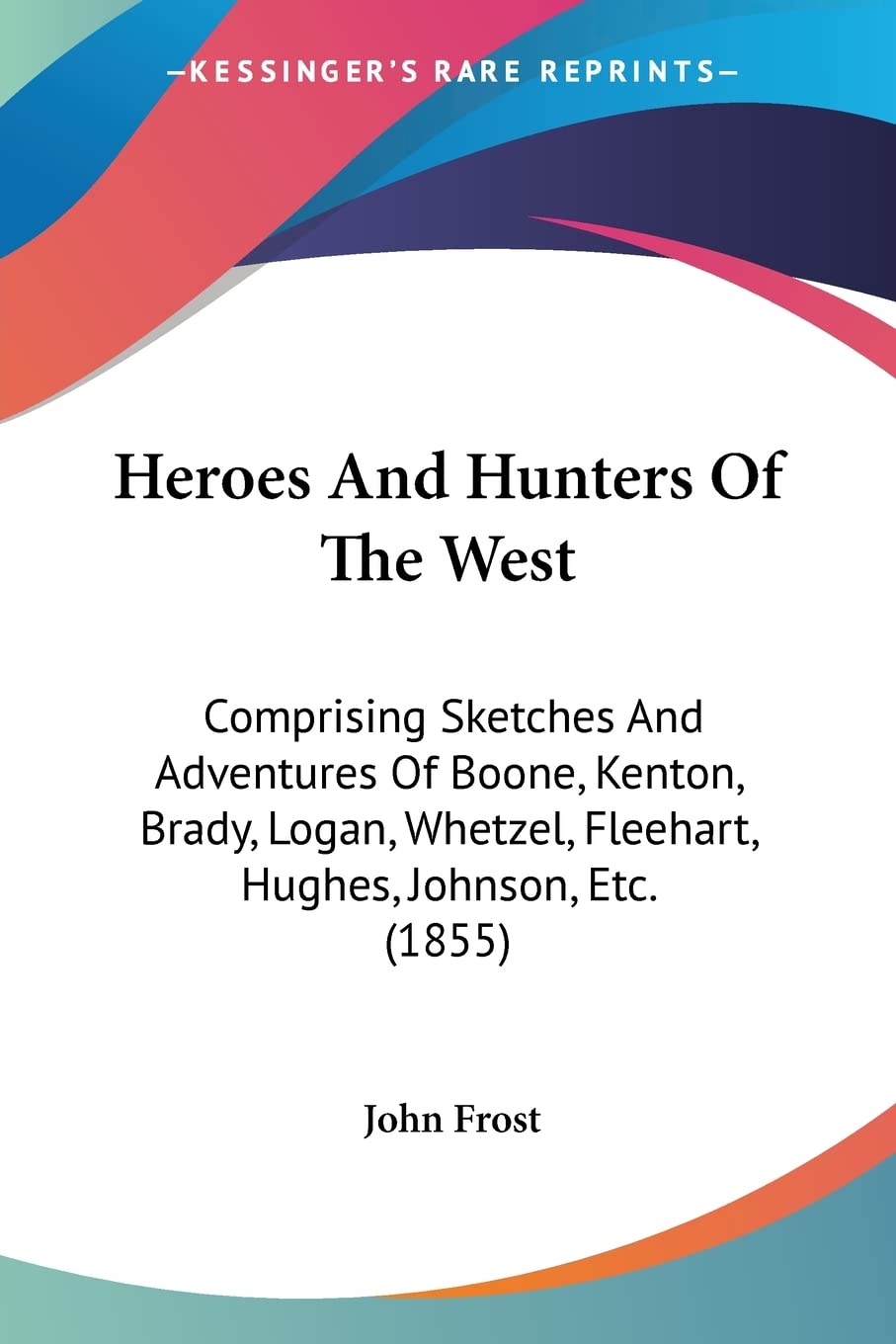 Heroes And Hunters Of The West: Comprising Sketches and Adventures of Boone, Kenton, Brady, Logan, Whetzel, Fleehart, Hughes, Johnson, Etc.: ... Fleehart, Hughes, Johnson, Etc. (1855) Classics