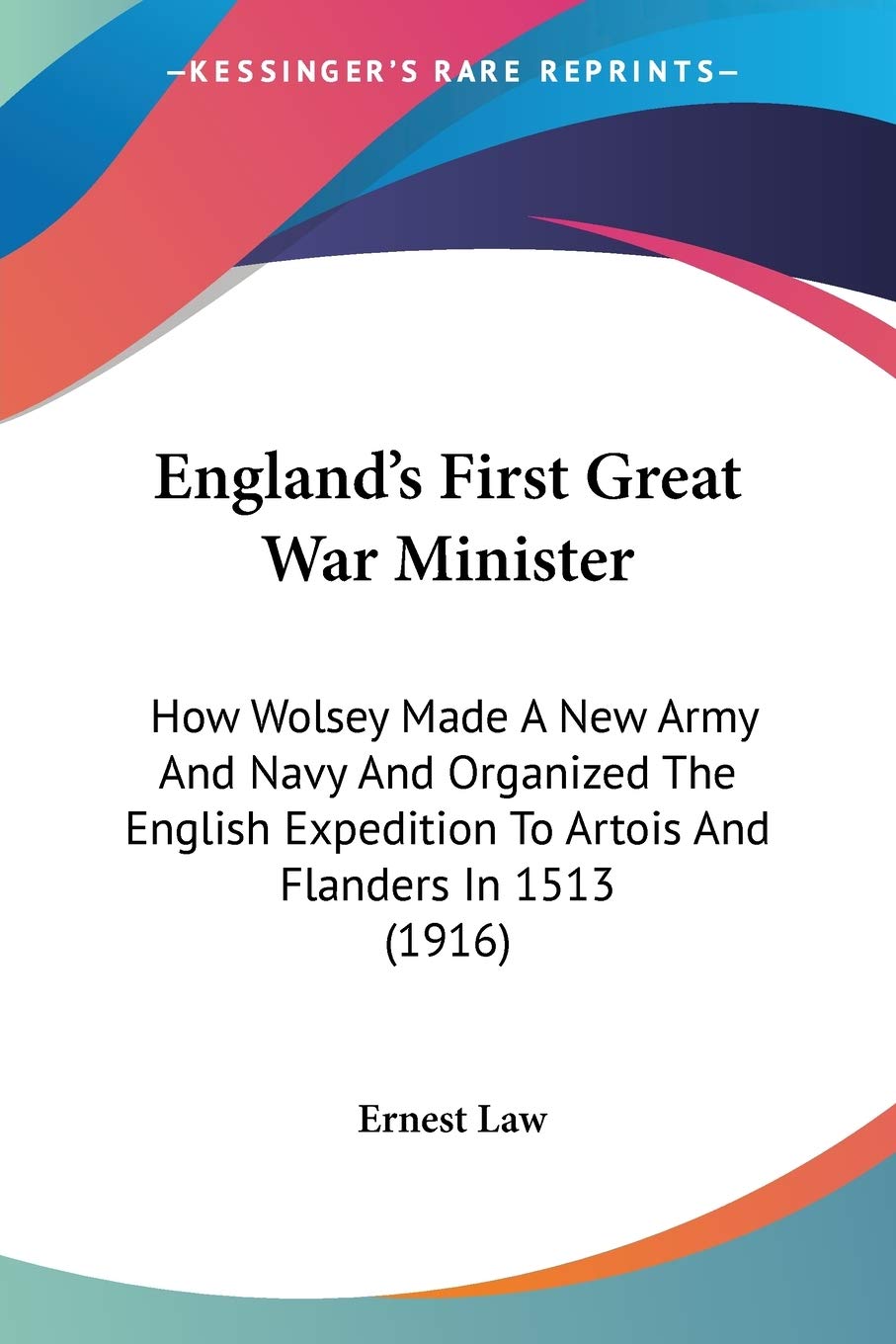 England's First Great War Minister: How Wolsey Made a New Army and Navy and Organized the English Expedition to Artois and Flanders in 1513: How ... To Artois And Flanders In 1513 (1916) Politics & Society Books