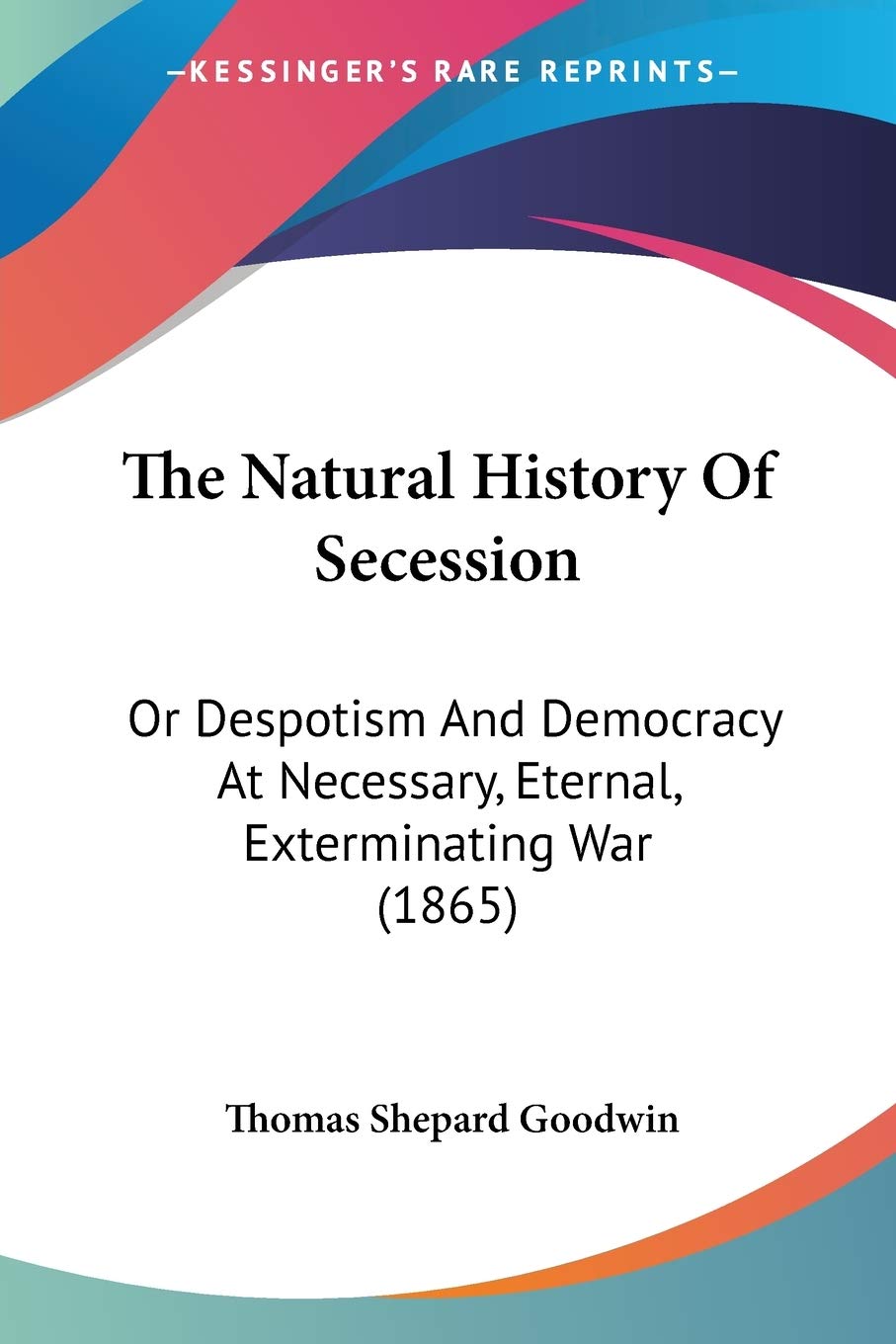 The Natural History Of Secession: Or Despotism and Democracy at Necessary, Eternal, Exterminating War: Or Despotism And Democracy At Necessary, Eternal, Exterminating War (1865) Politics & History