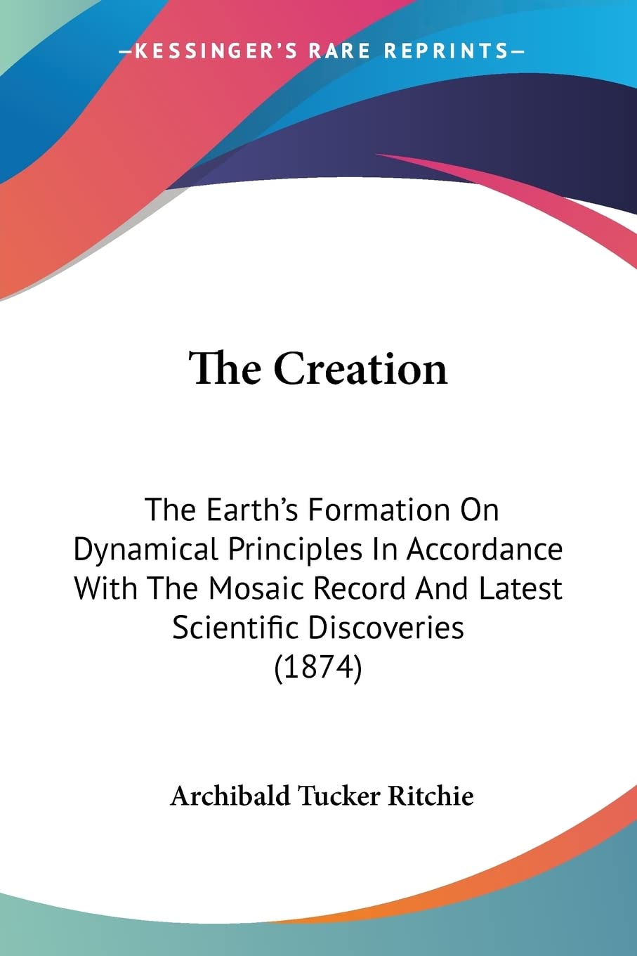 The Creation: The Earth's Formation on Dynamical Principles in Accordance With the Mosaic Record and Latest Scientific Discoveries: The Earth's ... And Latest Scientific Discoveries (1874) Geology & Geography
