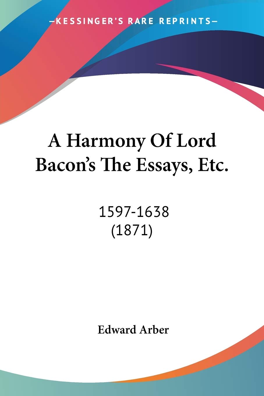A Harmony Of Lord Bacon's The Essays, Etc., 1597-1638: 1597-1638 (1871) Philosophy
