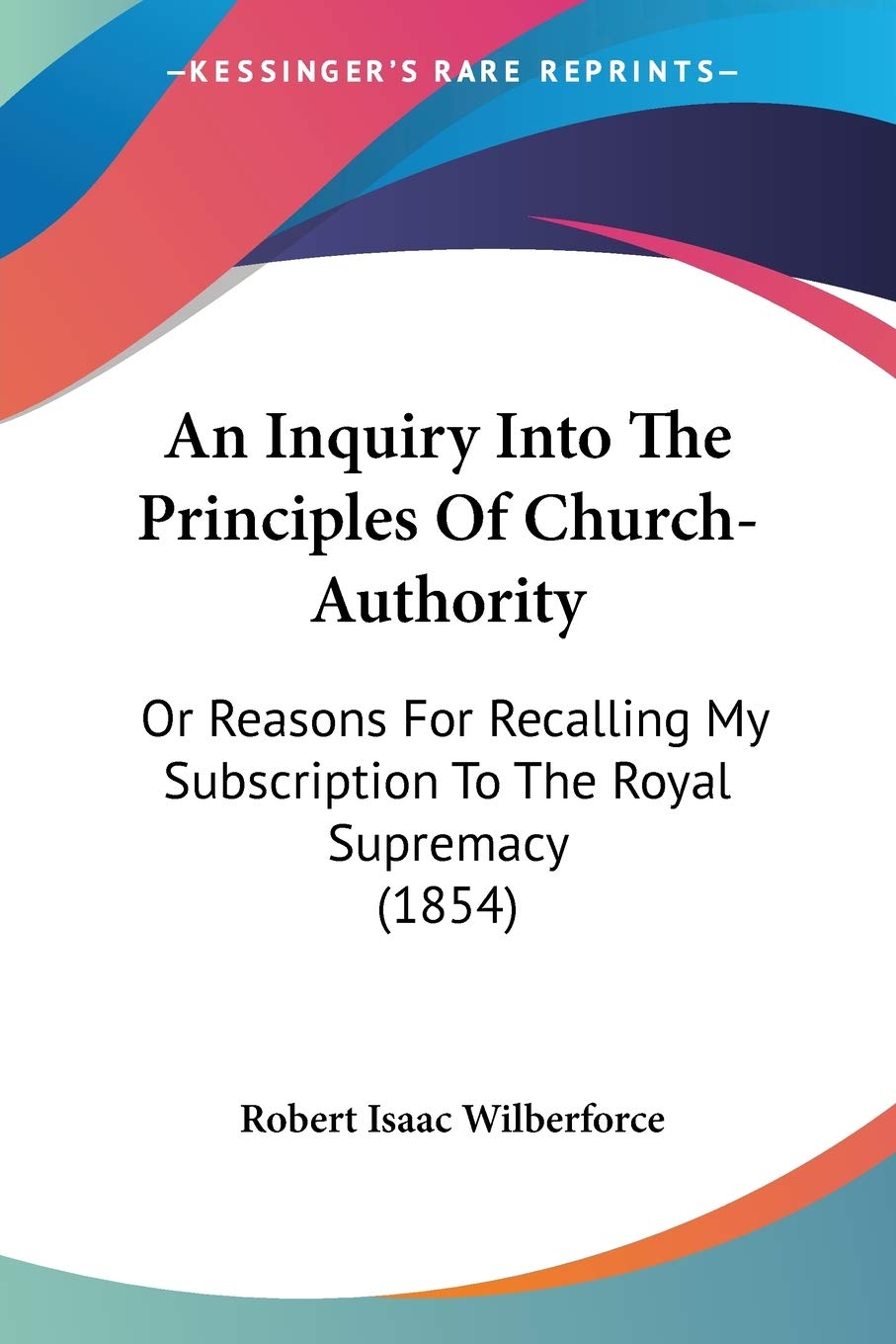 An Inquiry Into The Principles Of Church-Authority, Or Reasons For Recalling My Subscription To The Royal Supremacy: Or Reasons For Recalling My Subscription To The Royal Supremacy (1854) Essays & Short Stories