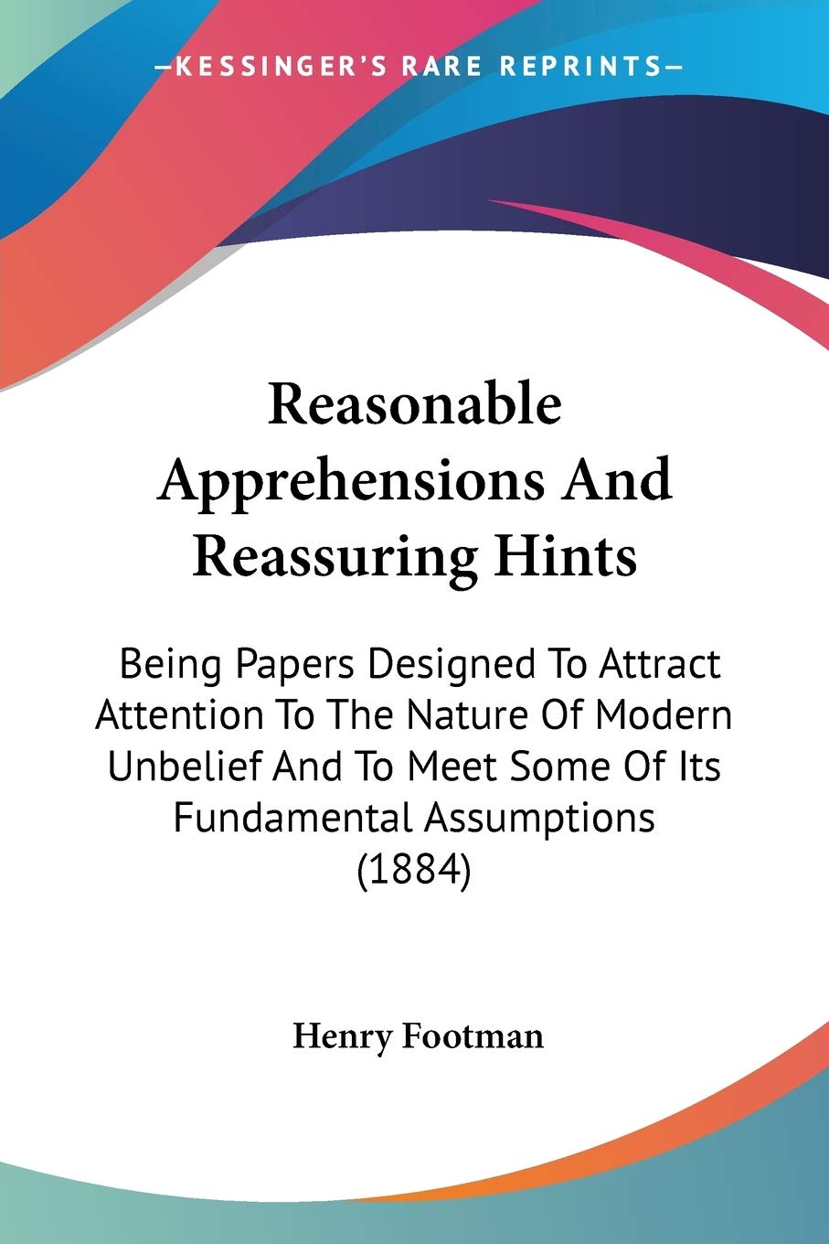 Reasonable Apprehensions And Reassuring Hints: Being Papers Designed to Attract Attention to the Nature of Modern Unbelief and to Meet Some of Its ... Some Of Its Fundamental Assumptions (1884) Philosophy