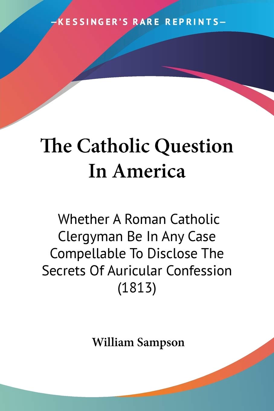 The Catholic Question In America: Whether a Roman Catholic Clergyman Be in Any Case Compellable to Disclose the Secrets of Auricular Confession: ... The Secrets Of Auricular Confession (1813) Law