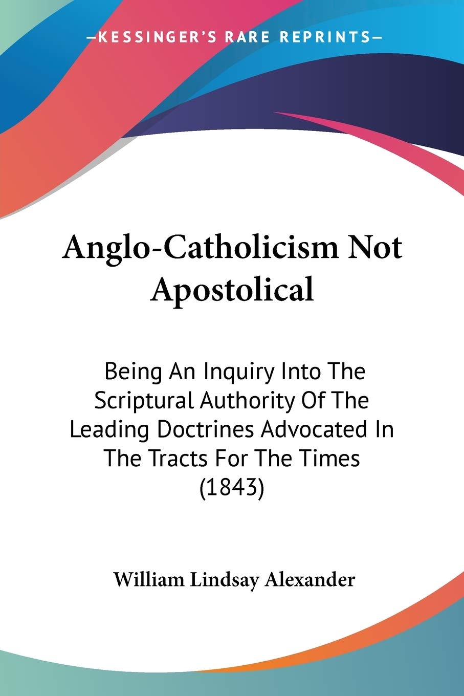 Anglo-Catholicism Not Apostolical: Being an Inquiry into the Scriptural Authority of the Leading Doctrines Advocated in the Tracts for the Times: ... Advocated In The Tracts For The Times (1843) Philosophy