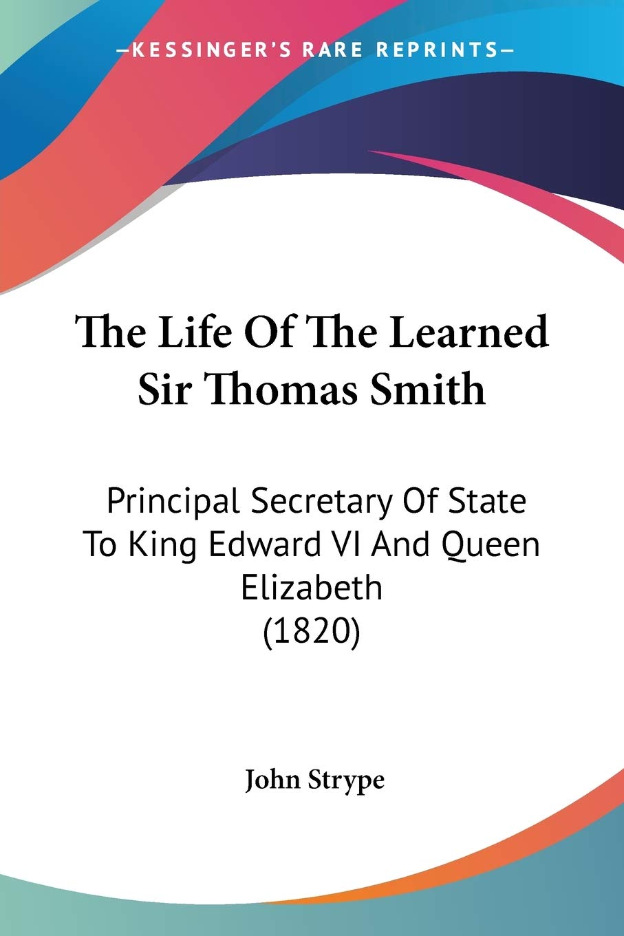 The Life Of The Learned Sir Thomas Smith: Principal Secretary of State to King Edward VI and Queen Elizabeth: Principal Secretary Of State To King Edward VI And Queen Elizabeth (1820) Art & Literature Books