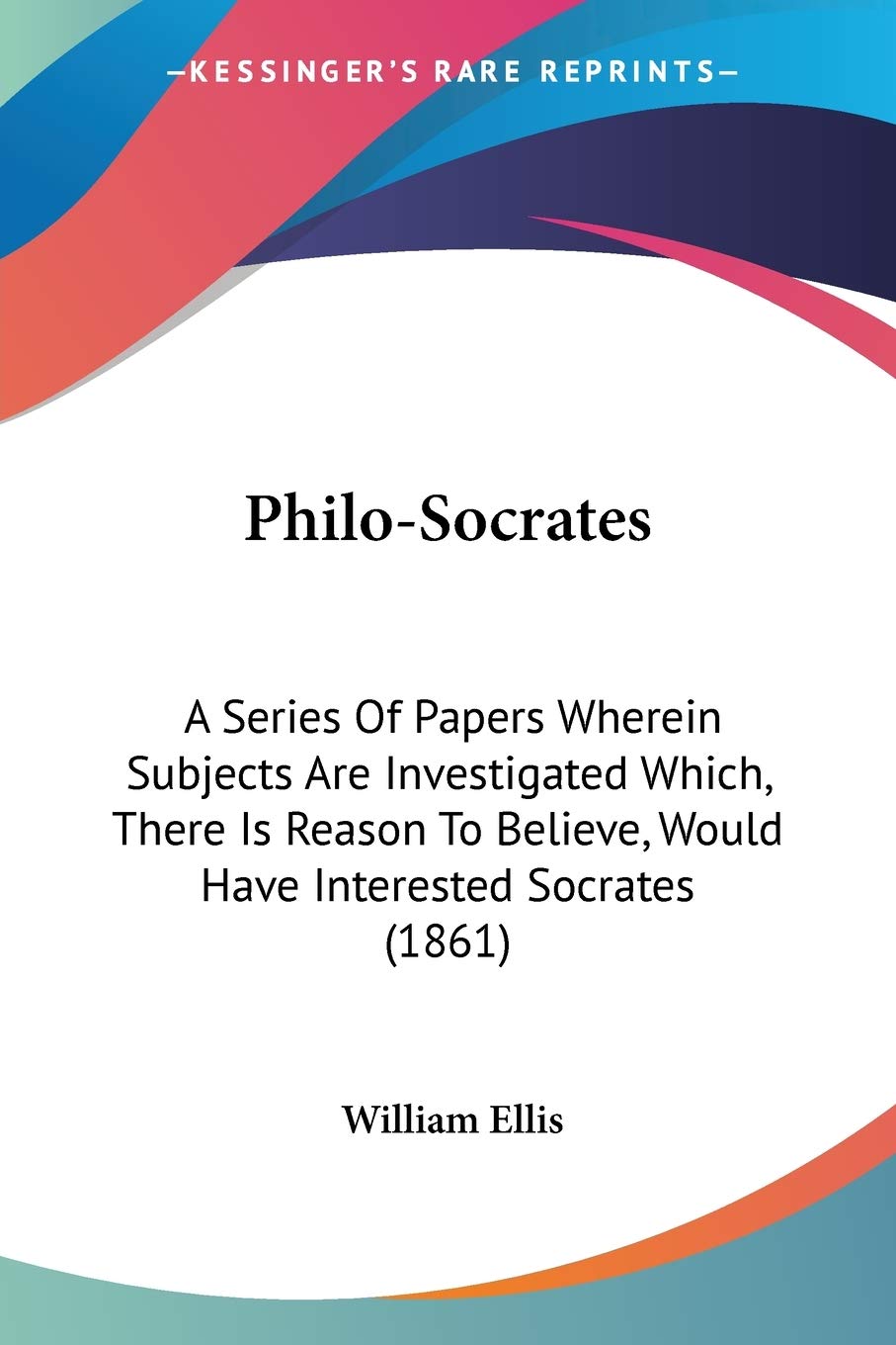 Philo-Socrates: A Series of Papers Wherein Subjects Are Investigated Which, There Is Reason to Believe, Would Have Interested Socrates: A Series Of ... Would Have Interested Socrates (1861) Philosophy