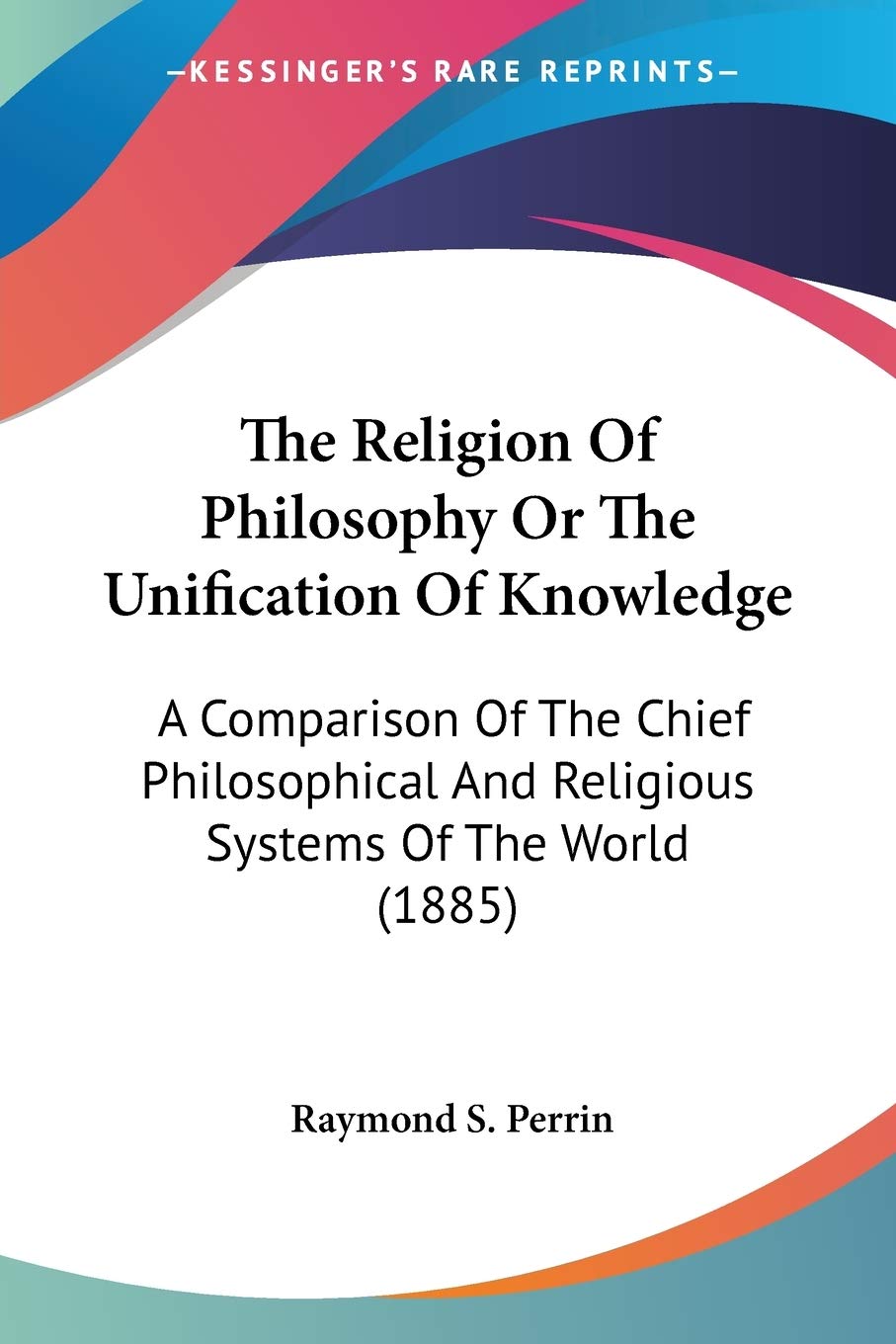 The Religion Of Philosophy Or The Unification Of Knowledge: A Comparison of the Chief Philosophical and Religious Systems of the World: A Comparison ... And Religious Systems Of The World (1885) Philosophy