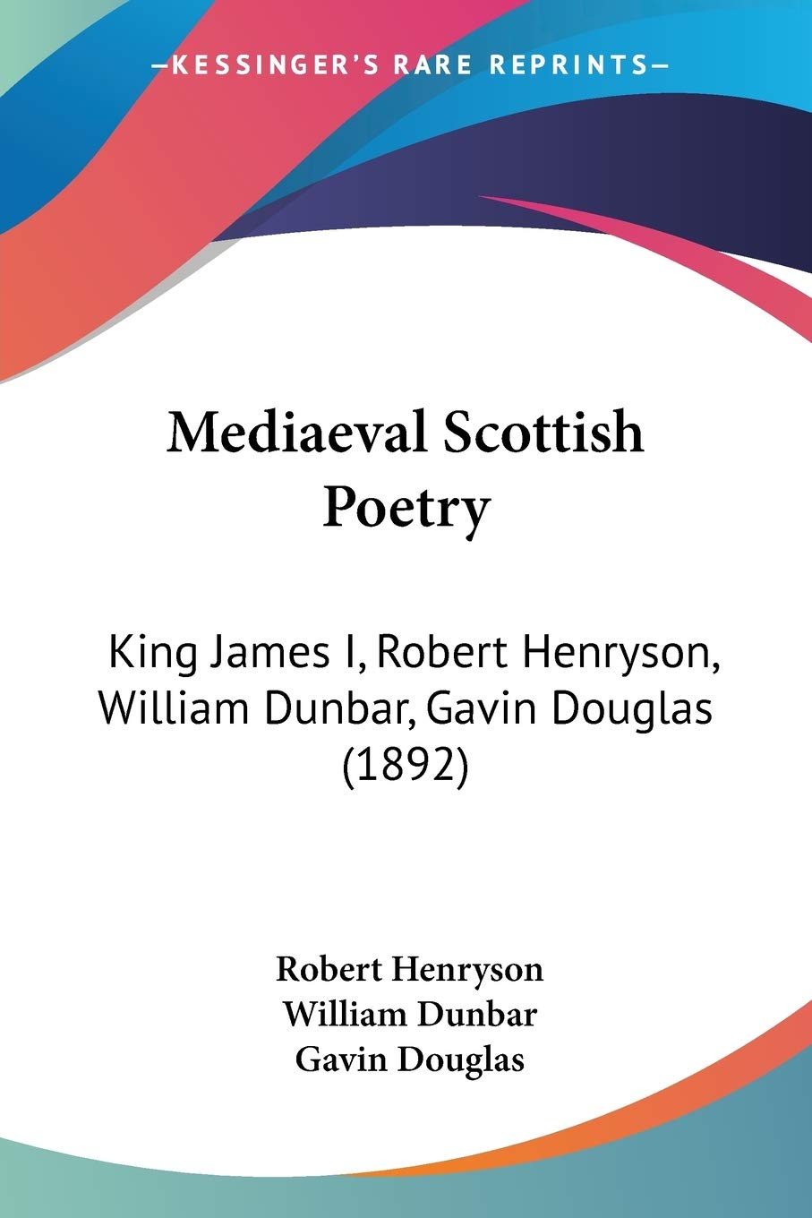 Mediaeval Scottish Poetry: King James I, Robert Henryson, William Dunbar, Gavin Douglas: King James I, Robert Henryson, William Dunbar, Gavin Douglas (1892) Poetry